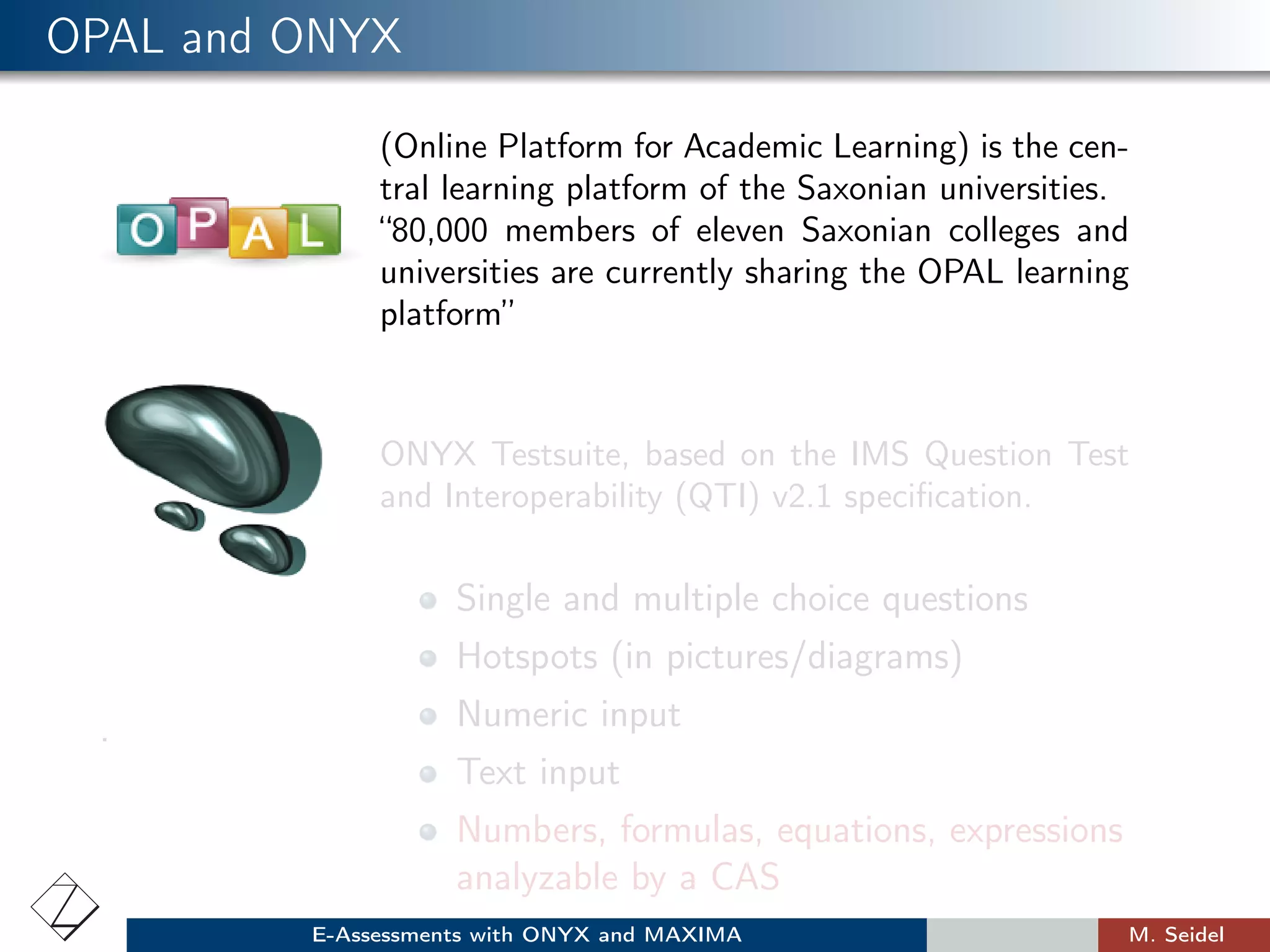 OPAL and ONYX
(Online Platform for Academic Learning) is the cen-
tral learning platform of the Saxonian universities.
“80,000 members of eleven Saxonian colleges and
universities are currently sharing the OPAL learning
platform”
ONYX Testsuite, based on the IMS Question Test
and Interoperability (QTI) v2.1 speciﬁcation.
.
Single and multiple choice questions
Hotspots (in pictures/diagrams)
Numeric input
Text input
Numbers, formulas, equations, expressions
analyzable by a CAS
E-Assessments with ONYX and MAXIMA M. Seidel
 