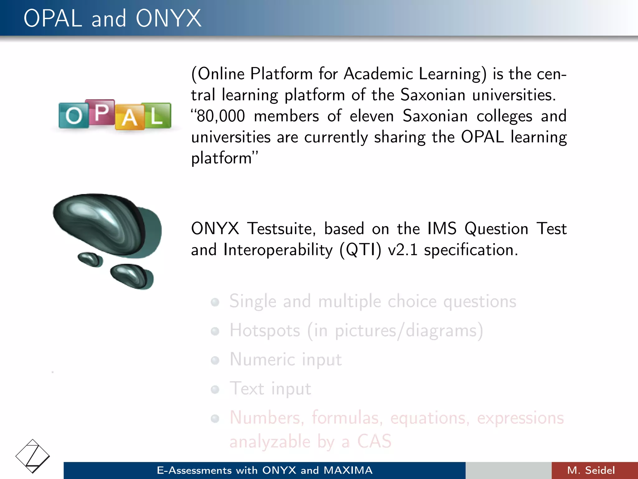 OPAL and ONYX
(Online Platform for Academic Learning) is the cen-
tral learning platform of the Saxonian universities.
“80,000 members of eleven Saxonian colleges and
universities are currently sharing the OPAL learning
platform”
ONYX Testsuite, based on the IMS Question Test
and Interoperability (QTI) v2.1 speciﬁcation.
.
Single and multiple choice questions
Hotspots (in pictures/diagrams)
Numeric input
Text input
Numbers, formulas, equations, expressions
analyzable by a CAS
E-Assessments with ONYX and MAXIMA M. Seidel
 