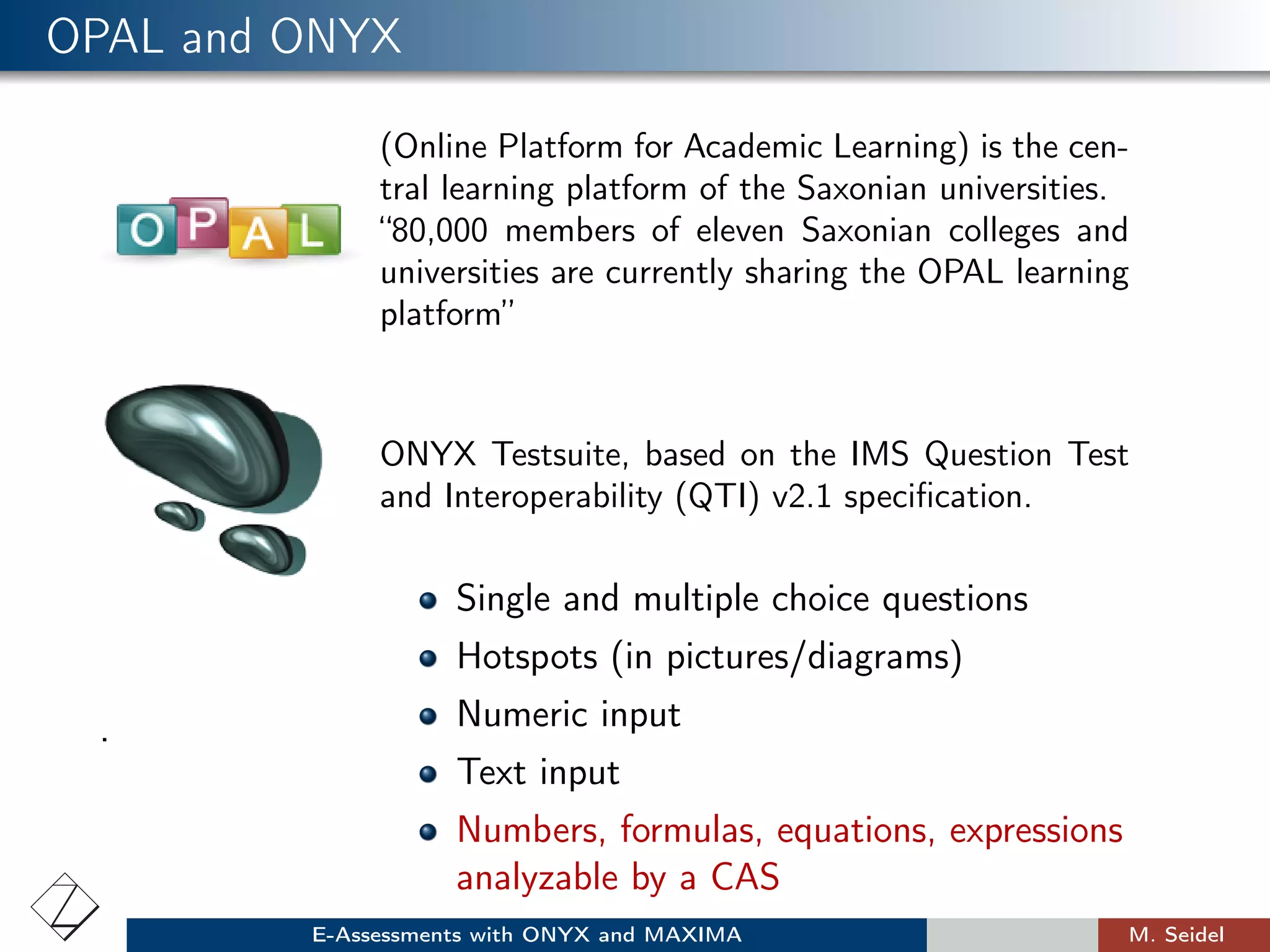 OPAL and ONYX
(Online Platform for Academic Learning) is the cen-
tral learning platform of the Saxonian universities.
“80,000 members of eleven Saxonian colleges and
universities are currently sharing the OPAL learning
platform”
ONYX Testsuite, based on the IMS Question Test
and Interoperability (QTI) v2.1 speciﬁcation.
.
Single and multiple choice questions
Hotspots (in pictures/diagrams)
Numeric input
Text input
Numbers, formulas, equations, expressions
analyzable by a CAS
E-Assessments with ONYX and MAXIMA M. Seidel
 