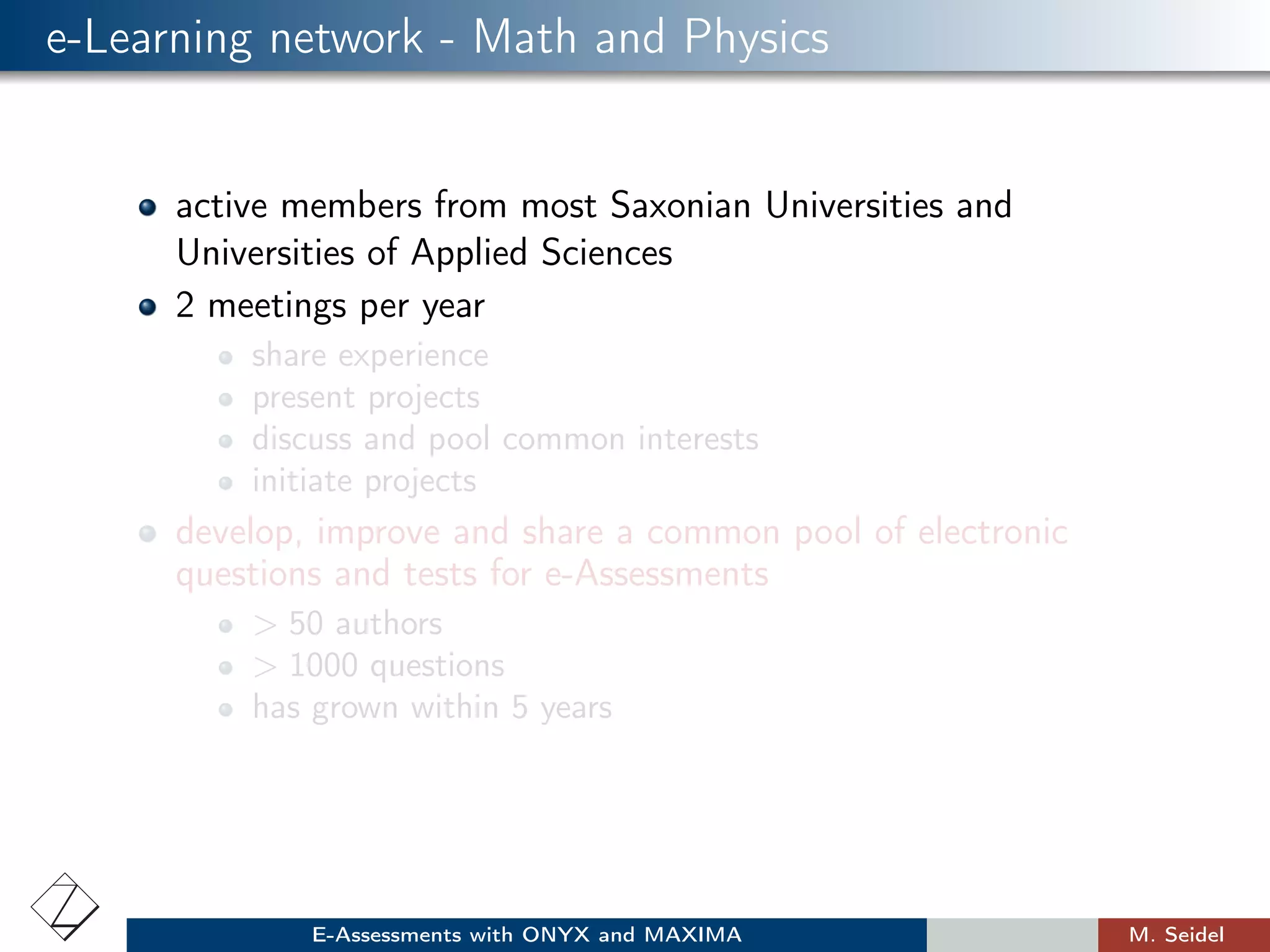 e-Learning network - Math and Physics
active members from most Saxonian Universities and
Universities of Applied Sciences
2 meetings per year
share experience
present projects
discuss and pool common interests
initiate projects
develop, improve and share a common pool of electronic
questions and tests for e-Assessments
> 50 authors
> 1000 questions
has grown within 5 years
E-Assessments with ONYX and MAXIMA M. Seidel
 