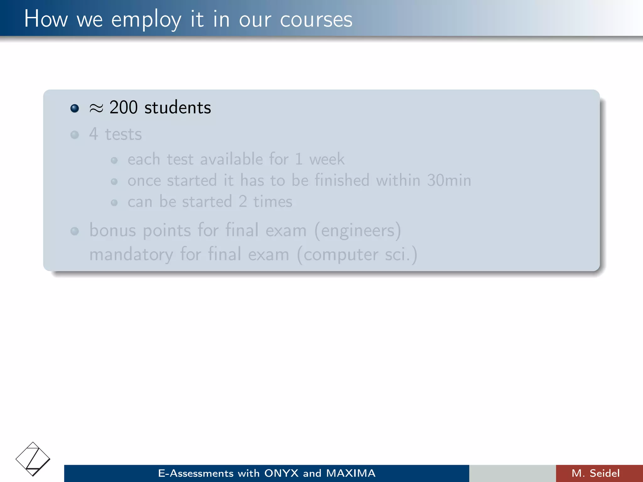 How we employ it in our courses
≈ 200 students
4 tests
each test available for 1 week
once started it has to be ﬁnished within 30min
can be started 2 times
bonus points for ﬁnal exam (engineers)
mandatory for ﬁnal exam (computer sci.)
E-Assessments with ONYX and MAXIMA M. Seidel
 