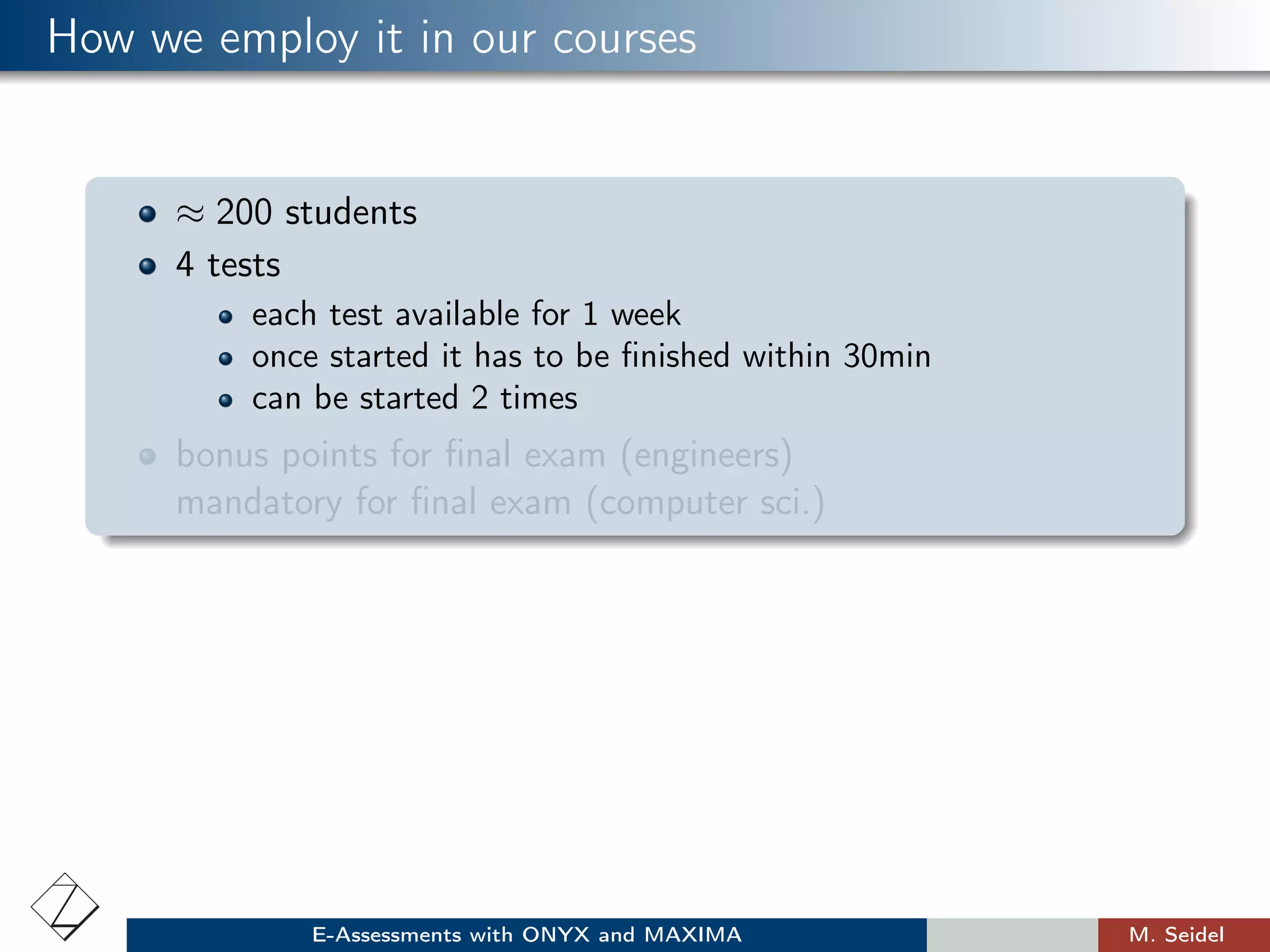 How we employ it in our courses
≈ 200 students
4 tests
each test available for 1 week
once started it has to be ﬁnished within 30min
can be started 2 times
bonus points for ﬁnal exam (engineers)
mandatory for ﬁnal exam (computer sci.)
E-Assessments with ONYX and MAXIMA M. Seidel
 