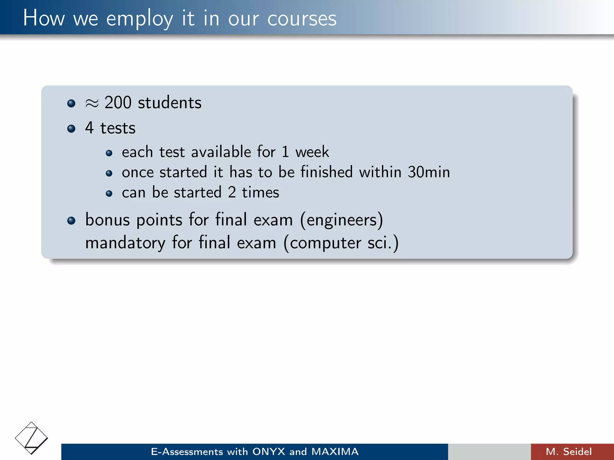 How we employ it in our courses
≈ 200 students
4 tests
each test available for 1 week
once started it has to be ﬁnished within 30min
can be started 2 times
bonus points for ﬁnal exam (engineers)
mandatory for ﬁnal exam (computer sci.)
E-Assessments with ONYX and MAXIMA M. Seidel
 