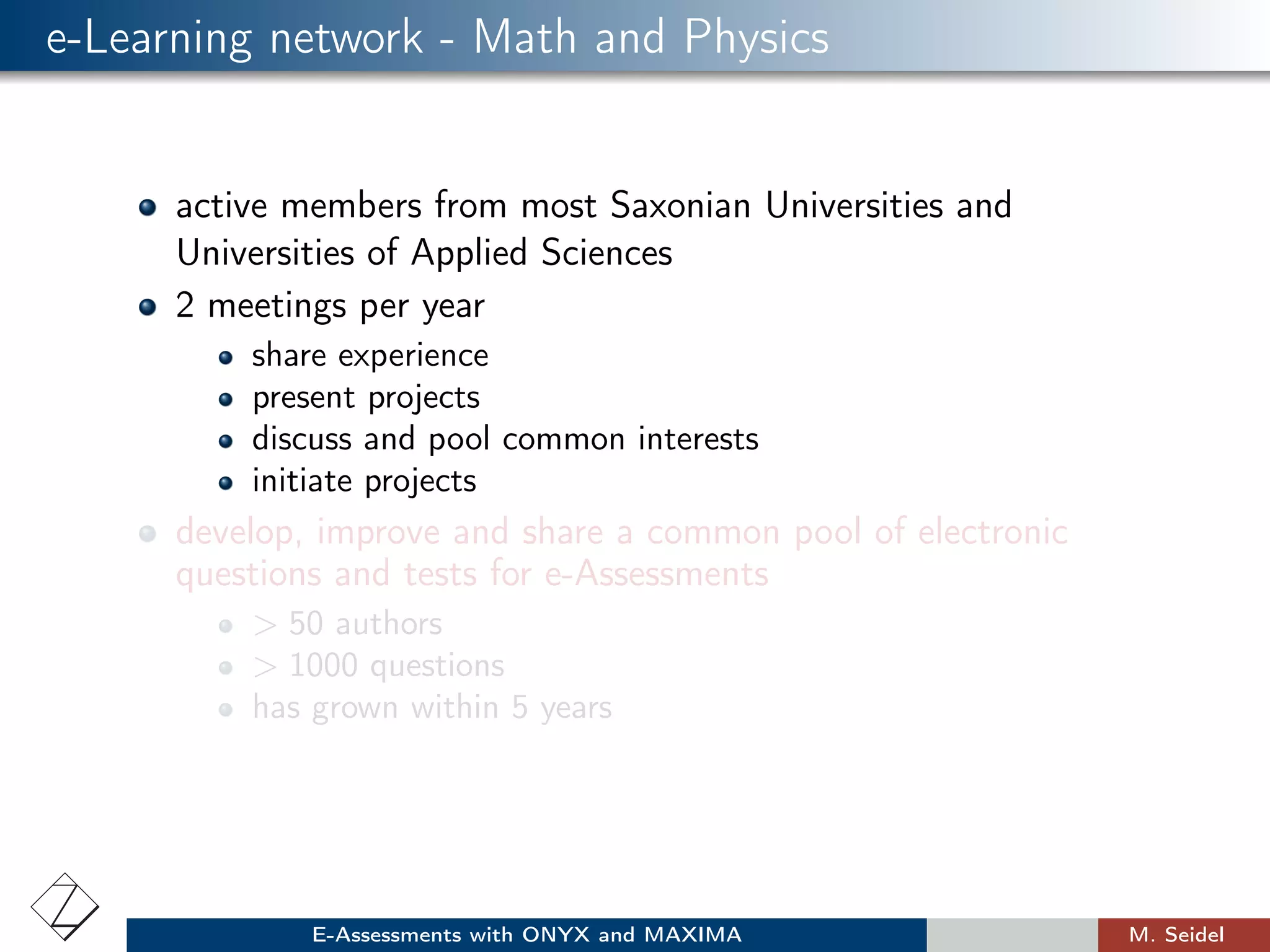 e-Learning network - Math and Physics
active members from most Saxonian Universities and
Universities of Applied Sciences
2 meetings per year
share experience
present projects
discuss and pool common interests
initiate projects
develop, improve and share a common pool of electronic
questions and tests for e-Assessments
> 50 authors
> 1000 questions
has grown within 5 years
E-Assessments with ONYX and MAXIMA M. Seidel
 