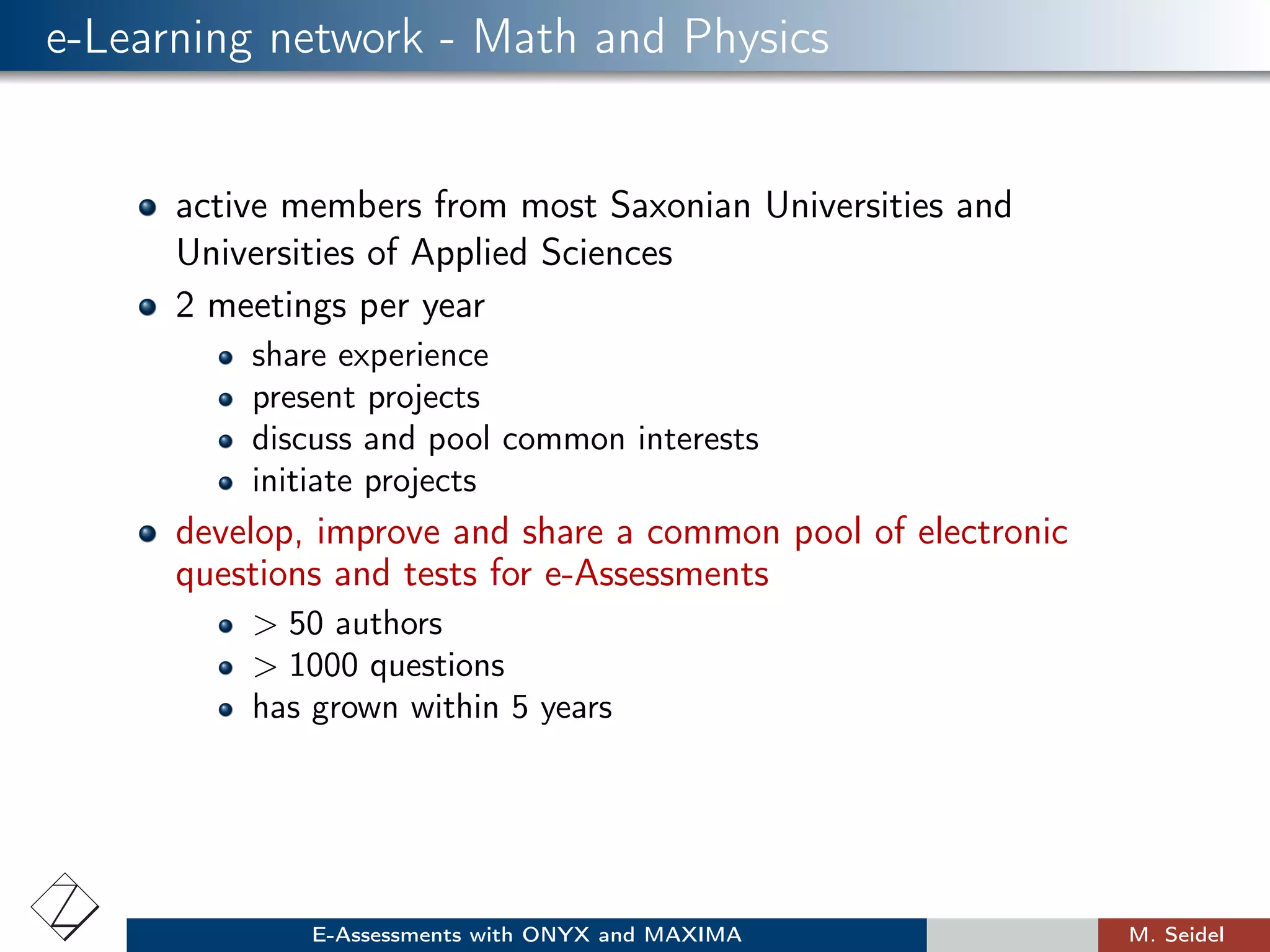 e-Learning network - Math and Physics
active members from most Saxonian Universities and
Universities of Applied Sciences
2 meetings per year
share experience
present projects
discuss and pool common interests
initiate projects
develop, improve and share a common pool of electronic
questions and tests for e-Assessments
> 50 authors
> 1000 questions
has grown within 5 years
E-Assessments with ONYX and MAXIMA M. Seidel
 