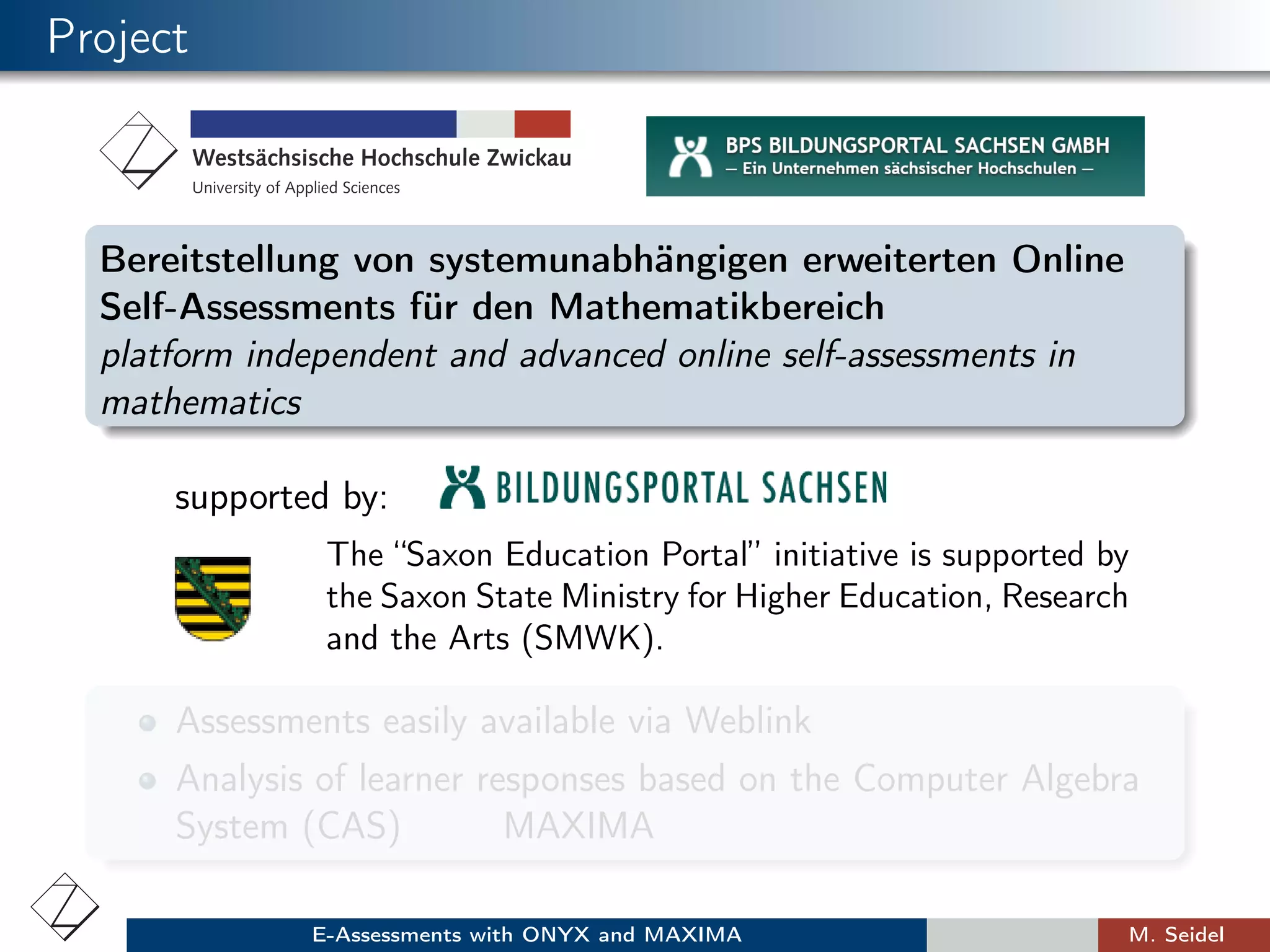 Project
Bereitstellung von systemunabhängigen erweiterten Online
Self-Assessments für den Mathematikbereich
platform independent and advanced online self-assessments in
mathematics
supported by:
The “Saxon Education Portal” initiative is supported by
the Saxon State Ministry for Higher Education, Research
and the Arts (SMWK).
Assessments easily available via Weblink
Analysis of learner responses based on the Computer Algebra
System (CAS) MAXIMA
E-Assessments with ONYX and MAXIMA M. Seidel
 