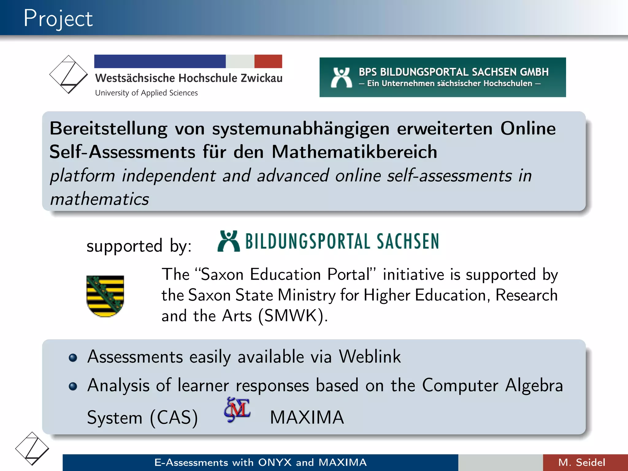 Project
Bereitstellung von systemunabhängigen erweiterten Online
Self-Assessments für den Mathematikbereich
platform independent and advanced online self-assessments in
mathematics
supported by:
The “Saxon Education Portal” initiative is supported by
the Saxon State Ministry for Higher Education, Research
and the Arts (SMWK).
Assessments easily available via Weblink
Analysis of learner responses based on the Computer Algebra
System (CAS) MAXIMA
E-Assessments with ONYX and MAXIMA M. Seidel
 