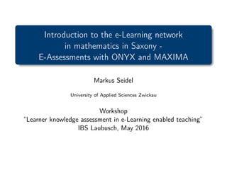 Introduction to the e-Learning network
in mathematics in Saxony -
E-Assessments with ONYX and MAXIMA
Markus Seidel
University of Applied Sciences Zwickau
Workshop
“Learner knowledge assessment in e-Learning enabled teaching”
IBS Laubusch, May 2016
 