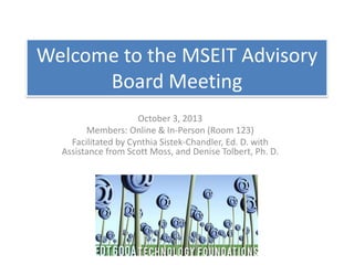 Welcome to the MSEIT Advisory
Board Meeting
October 3, 2013
Members: Online & In-Person (Room 123)
Facilitated by Cynthia Sistek-Chandler, Ed. D. with
Assistance from Scott Moss, and Denise Tolbert, Ph. D.
 