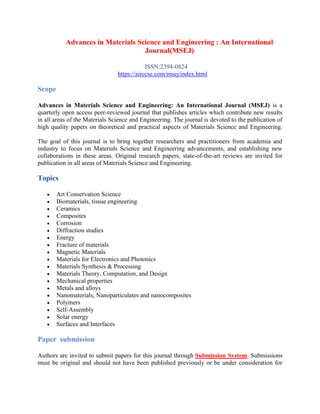 Advances in Materials Science and Engineering : An International
Journal(MSEJ)
ISSN:2394-0824
https://airccse.com/msej/index.html
Scope
Advances in Materials Science and Engineering: An International Journal (MSEJ) is a
quarterly open access peer-reviewed journal that publishes articles which contribute new results
in all areas of the Materials Science and Engineering. The journal is devoted to the publication of
high quality papers on theoretical and practical aspects of Materials Science and Engineering.
The goal of this journal is to bring together researchers and practitioners from academia and
industry to focus on Materials Science and Engineering advancements, and establishing new
collaborations in these areas. Original research papers, state-of-the-art reviews are invited for
publication in all areas of Materials Science and Engineering.
Topics
• Art Conservation Science
• Biomaterials, tissue engineering
• Ceramics
• Composites
• Corrosion
• Diffraction studies
• Energy
• Fracture of materials
• Magnetic Materials
• Materials for Electronics and Photonics
• Materials Synthesis & Processing
• Materials Theory, Computation, and Design
• Mechanical properties
• Metals and alloys
• Nanomaterials, Nanoparticulates and nanocomposites
• Polymers
• Self-Assembly
• Solar energy
• Surfaces and Interfaces
Paper submission
Authors are invited to submit papers for this journal through Submission System. Submissions
must be original and should not have been published previously or be under consideration for
 