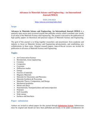 Advances in Materials Science and Engineering : An International
Journal (MSEJ)
ISSN:2394-0824
https://airccse.com/msej/index.html
Scope
Advances in Materials Science and Engineering: An International Journal (MSEJ) is a
quarterly open access peer-reviewed journal that publishes articles which contribute new results
in all areas of the Materials Science and Engineering. The journal is devoted to the publication of
high quality papers on theoretical and practical aspects of Materials Science and Engineering.
The goal of this journal is to bring together researchers and practitioners from academia and
industry to focus on Materials Science and Engineering advancements, and establishing new
collaborations in these areas. Original research papers, state-of-the-art reviews are invited for
publication in all areas of Materials Science and Engineering.
Topics
 Art Conservation Science
 Biomaterials, tissue engineering
 Ceramics
 Composites
 Corrosion
 Diffraction studies
 Energy
 Fracture of materials
 Magnetic Materials
 Materials for Electronics and Photonics
 Materials Synthesis & Processing
 Materials Theory, Computation, and Design
 Mechanical properties
 Metals and alloys
 Nanomaterials, Nanoparticulates and nanocomposites
 Polymers
 Self-Assembly
 Solar energy
 Surfaces and Interfaces
Paper submission
Authors are invited to submit papers for this journal through Submission System. Submissions
must be original and should not have been published previously or be under consideration for
 