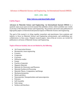 Advances in Materials Science and Engineering: An International Journal (MSEJ)
Call for Papers
ISSN : 2394 – 0824
http://airccse.com/msej/index.html
Advances in Materials Science and Engineering: An International Journal (MSEJ) is a
quarterly open access peer-reviewed journal that publishes articles which contribute new results
in all areas of the Materials Science and Engineering. The journal is devoted to the publication of
high quality papers on theoretical and practical aspects of Materials Science and Engineering.
The goal of this journal is to bring together researchers and practitioners from academia and
industry to focus on Materials Science and Engineering advancements, and establishing new
collaborations in these areas. Original research papers, state-of-the-art reviews are invited for
publication in all areas of Materials Science and Engineering.
Topics of Interest include, but are not limited to, the following
 Art Conservation Science
 Biomaterials, tissue engineering
 Ceramics
 Composites
 Corrosion
 Diffraction studies
 Energy
 Fracture of materials
 Magnetic Materials
 Materials for Electronics and Photonics
 Materials Synthesis & Processing
 Materials Theory, Computation, and Design
 Mechanical properties
 Metals and alloys
 Nanomaterials, Nanoparticulates and nanocomposites
 Polymers
 Self-Assembly
 Solar energy
 Surfaces and Interfaces
 