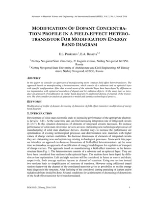 Advances in Materials Science and Engineering: An International Journal (MSEJ), Vol. 3, No. 1, March 2016
DOI:10.5121/msej.2016.3101 1
MODIFICATION OF DOPANT CONCENTRA-
TION PROFILE IN A FIELD-EFFECT HETERO-
TRANSISTOR FOR MODIFICATION ENERGY
BAND DIAGRAM
E.L. Pankratov1
, E.A. Bulaeva1,2
1
Nizhny Novgorod State University, 23 Gagarin avenue, Nizhny Novgorod, 603950,
Russia
2
Nizhny Novgorod State University of Architecture and Civil Engineering, 65 Il'insky
street, Nizhny Novgorod, 603950, Russia
ABSTRACT
In this paper we consider an approach of manufacturing more compact field-effect heterotransistors. The
approach based on manufacturing a heterostructure, which consist of a substrate and an epitaxial layer
with specific configuration. After that several areas of the epitaxial layer have been doped by diffusion or
ion implantation with optimized annealing of dopant and /or radiation defects. At the same time we intro-
duce an approach of modification of energy band diagram by additional doping of channel of the transis-
tors. We also consider an analytical approach to model and optimize technological process.
KEYWORDS
Modification of profile of dopant; decreasing of dimension of field-effect transistor; modification of energy
band diagram
1. INTRODUCTION
Development of solid state electronic leads to increasing performance of the appropriate electron-
ic devices [1-11]. At the same time one can find increasing integration rate of integrated circuits
[1-3,5,7]. In this situation dimensions of elements of integrated circuits decreases. To increase
performance of solid-state electronics devices are now elaborating new technological processes of
manufacturing of solid state electronic devices. Another ways to increase the performance are
optimization of existing technological processes and determination new materials with higher
values of charge carriers mobilities. To decrease dimensions of elements of integrated circuits
they are elaborating new and optimizing existing technological processes. Framework this paper
we introduce an approach to decrease dimensions of field-effect heterotransistors. At the same
time we introduce an approach of modification of energy band diagram for regulation of transport
of charge carriers. The approach based on manufacturing a field-effect transistor in the hetero-
structure from Fig. 1. The heterostructure consists of a substrate and an epitaxial layer. They are
have been considered four sections in the epitaxial layer. The sections have been doped by diffu-
sion or ion implantation. Left and right sections will be considered in future as source and drain,
respectively. Both average sections became as channel of transistor. Using one section instead
two sections leads to simplification of structure of transistor. However using additional doped
section framework the channel of the considered transistor gives us possibility to modify energy
band diagram in the structure. After finishing of the considered doping annealing of dopant and/or
radiation defects should be done. Several conditions for achievement of decreasing of dimensions
of the field-effect transistor have been formulated.
 