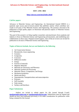 Advances in Materials Science and Engineering: An International Journal
(MSEJ)
ISSN : 2394 - 0824
http://airccse.com/msej/index.html
Call for papers
Advances in Materials Science and Engineering: An International Journal (MSEJ) is a
quarterly open access peer-reviewed journal that publishes articles which contribute new
results in all areas of the Materials Science and Engineering. The journal is devoted to the
publication of high quality papers on theoretical and practical aspects of Materials Science
and Engineering.
The goal of this journal is to bring together researchers and practitioners from academia and
industry to focus on Materials Science and Engineering advancements, and establishing new
collaborations in these areas. Original research papers, state-of-the-art reviews are invited for
publication in all areas of Materials Science and Engineering.
Topics of Interest include, but are not limited to, the following
 Art Conservation Science
 Biomaterials, tissue engineering
 Ceramics
 Composites
 Corrosion
 Diffraction studies
 Energy
 Fracture of materials
 Magnetic Materials
 Materials for Electronics and Photonics
 Materials Synthesis & Processing
 Materials Theory, Computation, and Design
 Mechanical properties
 Metals and alloys
 Nanomaterials, Nanoparticulates and nanocomposites
 Polymers
 Self-Assembly
 Solar energy
 Surfaces and Interfaces
Paper Submission
Authors are invited to submit papers for this journal through E-mail:
msejjournal@yahoo.com or msejjournal@airccse.com. Submissions must be original and
should not have been published previously or be under consideration for publication while
being evaluated for this Journal.
 