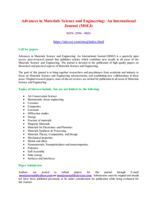 Advances in Materials Science and Engineering: An International
Journal (MSEJ)
ISSN: 2394 – 0824
https://airccse.com/msej/index.html
Call for papers
Advances in Materials Science and Engineering: An International Journal (MSEJ) is a quarterly open
access peer-reviewed journal that publishes articles which contribute new results in all areas of the
Materials Science and Engineering. The journal is devoted to the publication of high quality papers on
theoretical and practical aspects of Materials Science and Engineering.
The goal of this journal is to bring together researchers and practitioners from academia and industry to
focus on Materials Science and Engineering advancements, and establishing new collaborations in these
areas. Original research papers, state-of-the-art reviews are invited for publication in all areas of Materials
Science and Engineering.
Topics of Interest include, but are not limited to, the following
 Art Conservation Science
 Biomaterials, tissue engineering
 Ceramics
 Composites
 Corrosion
 Diffraction studies
 Energy
 Fracture of materials
 Magnetic Materials
 Materials for Electronics and Photonics
 Materials Synthesis & Processing
 Materials Theory, Computation, and Design
 Mechanical properties
 Metals and alloys
 Nanomaterials, Nanoparticulates and nanocomposites
 Polymers
 Self-Assembly
 Solar energy
 Surfaces and Interfaces
Paper Submission
Authors are invited to submit papers for this journal through E-mail:
msejjournal@yahoo.com or msejjournal@airccse.com Submissions must be original and should
not have been published previously or be under consideration for publication while being evaluated for
this Journal.
 