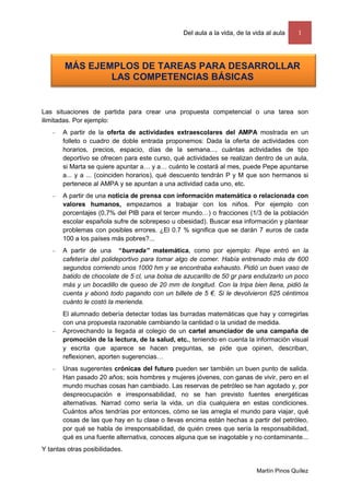 Del aula a la vida, de la vida al aula    1



        MÁS EJEMPLOS DE TAREAS PARA DESARROLLAR
                LAS COMPETENCIAS BÁSICAS


Las situaciones de partida para crear una propuesta competencial o una tarea son
ilimitadas. Por ejemplo:
      A partir de la oferta de actividades extraescolares del AMPA mostrada en un
       folleto o cuadro de doble entrada proponemos: Dada la oferta de actividades con
       horarios, precios, espacio, días de la semana..., cuántas actividades de tipo
       deportivo se ofrecen para este curso, qué actividades se realizan dentro de un aula,
       si Marta se quiere apuntar a… y a… cuánto le costará al mes, puede Pepe apuntarse
       a... y a ... (coinciden horarios), qué descuento tendrán P y M que son hermanos si
       pertenece al AMPA y se apuntan a una actividad cada uno, etc.
      A partir de una noticia de prensa con información matemática o relacionada con
       valores humanos, empezamos a trabajar con los niños. Por ejemplo con
       porcentajes (0,7% del PIB para el tercer mundo…) o fracciones (1/3 de la población
       escolar española sufre de sobrepeso u obesidad). Buscar esa información y plantear
       problemas con posibles errores. ¿El 0.7 % significa que se darán 7 euros de cada
       100 a los países más pobres?...
      A partir de una “burrada” matemática, como por ejemplo: Pepe entró en la
       cafetería del polideportivo para tomar algo de comer. Había entrenado más de 600
       segundos corriendo unos 1000 hm y se encontraba exhausto. Pidió un buen vaso de
       batido de chocolate de 5 cl, una bolsa de azucarillo de 50 gr para endulzarlo un poco
       más y un bocadillo de queso de 20 mm de longitud. Con la tripa bien llena, pidió la
       cuenta y abonó todo pagando con un billete de 5 €. Si le devolvieron 625 céntimos
       cuánto le costó la merienda.
       El alumnado debería detectar todas las burradas matemáticas que hay y corregirlas
       con una propuesta razonable cambiando la cantidad o la unidad de medida.
      Aprovechando la llegada al colegio de un cartel anunciador de una campaña de
       promoción de la lectura, de la salud, etc., teniendo en cuenta la información visual
       y escrita que aparece se hacen preguntas, se pide que opinen, describan,
       reflexionen, aporten sugerencias…
      Unas sugerentes crónicas del futuro pueden ser también un buen punto de salida.
       Han pasado 20 años; sois hombres y mujeres jóvenes, con ganas de vivir, pero en el
       mundo muchas cosas han cambiado. Las reservas de petróleo se han agotado y, por
       despreocupación e irresponsabilidad, no se han previsto fuentes energéticas
       alternativas. Narrad como sería la vida, un día cualquiera en estas condiciones.
       Cuántos años tendrías por entonces, cómo se las arregla el mundo para viajar, qué
       cosas de las que hay en tu clase o llevas encima están hechas a partir del petróleo,
       por qué se habla de irresponsabilidad, de quién crees que sería la responsabilidad,
       qué es una fuente alternativa, conoces alguna que se inagotable y no contaminante...
Y tantas otras posibilidades.


                                                                           Martín Pinos Quílez
 