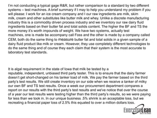I’m not conducting a typical gage R&R, but rather comparison to a standard by two different
systems – test machines. A brief summary if I may to help you understand my problem if you
will please: I work for an ice cream company and I our raw ingredients are milk, skim
milk, cream and other substitutes like butter milk and whey. Unlike a discrete manufacturing
industry this is a commodity driven process industry and we inventory our raw dairy fluid
ingredients based on their butter fat and total solids content. The higher the BF and TS the
more money it’s worth impounds of weight. We have two systems, actually test
machines, one is made be accompany call Foss and the other is made by a company called
CEM, both do the same thing to measure butter fat and total solids in a given sample of a
dairy fluid product like milk or cream. However, they use completely different technologies to
do the same thing and of course they each claim that their system is the most accurate to
laboratory test standards.



It is algal requirement in the state of Iowa that milk be tested by a
reputable, independent, unbiased third party tester. This is to ensure that the dairy farmer
doesn’t get short-changed on his tanker load of milk. We pay the farmer based on the third
party’s test results. We still create inventory on our side when we receive a tanker of milky
our own BF and TS test results. Once a week our procurement department compares a
report on our results with the third party’s test results and we've notice that over the course
of a year our test results were testing higher than the third party’s results, so we were paying
for less than we took in. In our unique business .5% shrink is an acceptable loss, but we
recreating a financial paper loss of 2.5% this equated to over a million dollars loss.
 