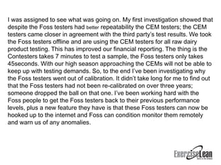 I was assigned to see what was going on. My first investigation showed that
despite the Foss testers had better repeatability the CEM testers; the CEM
testers came closer in agreement with the third party’s test results. We took
the Foss testers offline and are using the CEM testers for all raw dairy
product testing. This has improved our financial reporting. The thing is the
Contesters takes 7 minutes to test a sample, the Foss testers only takes
45seconds. With our high season approaching the CEMs will not be able to
keep up with testing demands. So, to the end I’ve been investigating why
the Foss testers went out of calibration. It didn’t take long for me to find out
that the Foss testers had not been re-calibrated on over three years;
someone dropped the ball on that one. I’ve been working hard with the
Foss people to get the Foss testers back to their previous performance
levels, plus a new feature they have is that these Foss testers can now be
hooked up to the internet and Foss can condition monitor them remotely
and warn us of any anomalies.
 