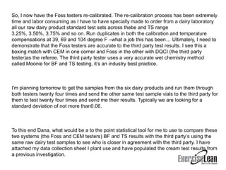 So, I now have the Foss testers re-calibrated. The re-calibration process has been extremely
time and labor consuming as I have to have specially made to order from a dairy laboratory
all our raw dairy product standard test sets across thebe and TS range
3.25%, 3.50%, 3.75% and so on. Run duplicates in both the calibration and temperature
compensations at 39, 69 and 104 degree F –what a job this has been… Ultimately, I need to
demonstrate that the Foss testers are accurate to the third party test results. I see this a
boxing match with CEM in one corner and Foss in the other with DQCI (the third party
tester)as the referee. The third party tester uses a very accurate wet chemistry method
called Moonie for BF and TS testing, it’s an industry best practice.



I'm planning tomorrow to get the samples from the six dairy products and run them through
both testers twenty four times and send the other same test sample vials to the third party for
them to test twenty four times and send me their results. Typically we are looking for a
standard deviation of not more than0.06.



To this end Dana, what would be a to the point statistical tool for me to use to compare these
two systems (the Foss and CEM testers) BF and TS results with the third party’s using the
same raw dairy test samples to see who is closer in agreement with the third party. I have
attached my data collection sheet I plant use and have populated the cream test results from
a previous investigation.
 