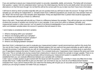 If you are wanting to assure your measurement system is accurate, repeatable, stable, and precise. The below will not answer
that question. I guess I did not understand when I sent you the initial response. But let me try and clarify what I did and what an
alternative is to that first even though I do not feel this will be the correct path for you to take now that I have more information.

I will have to stick by what I provided originally with just one question that you will have to take into account. To begin with if the
samples you are taking are independent i.e. samples drawn from 2 different populations you would use a two-sample t-test as I
did. What I did not know was if the samples were dependent. If they are dependent then a paired t-test would be appropriate.
Both of these tests will tell you if there is a difference.

Here is the catch. These tests will only tell you if there is a difference between the samples. They will not give you any indication
of where the sources of variation are coming from in your samples. It can come from within or between samples, your
measurement system or other sources I am not aware of not being knowledgeable of your processes. This subject of variation
within and between samples takes into account 4 questions that are based on time..

1 and 2 below is considered short term variation.

1 - What is changing within your samples?
2 - What is not changing within your samples?
3 and 4 below is considered long term variation?
3 - What is changing between samples?
4 - What is not changing between samples?

Now that I think I understand you want to evaluate your measurement system I would recommend you perform this study first.
You can do this 2 ways. A crossed or nested study. Minitab explains this very well and has great examples as well to walk you
through the process. It will also provide you with an interpretation of the examples. In summary a crossed study is used when
your 3 appraisers measure the same 10 parts 3x each. For a crossed study your 3 appraisers never measure the same part more
than once. This is normally done during a study that is destructive in nature or renders the sample no longer useable. There is no
other way to move forward with comparing samples without knowing your measurement system is capable first. Once that is
established then you can evaluate differences between your samples with confidence.
I wish I was in a better position to get involved with the study but with the position I am currently in I have very little time to help
except after hours. I really would like to give you the best I can and have to say you must do a true Measurement System
evaluation first. If you cannot measure then your data from the testing will not give you an accurate account of the variation in the
product you are trying to assess not matter how you analyze it.
 