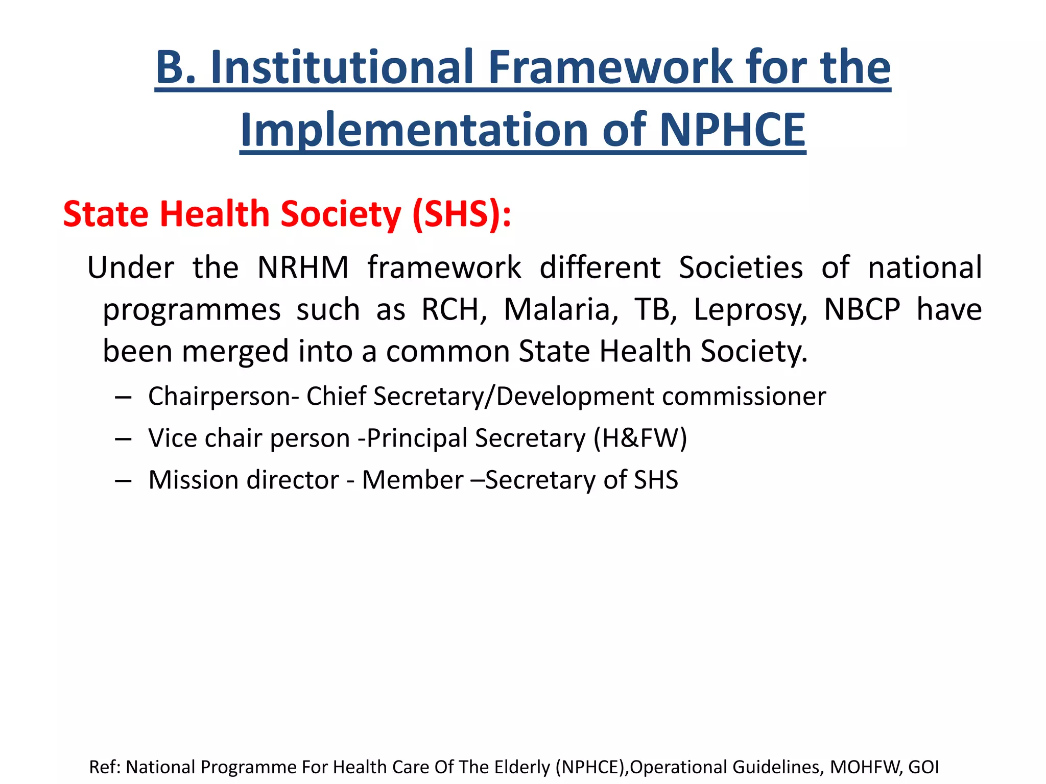 B. Institutional Framework for the
Implementation of NPHCE
State Health Society (SHS):
Under the NRHM framework different Societies of national
programmes such as RCH, Malaria, TB, Leprosy, NBCP have
been merged into a common State Health Society.
– Chairperson- Chief Secretary/Development commissioner
– Vice chair person -Principal Secretary (H&FW)
– Mission director - Member –Secretary of SHS
Ref: National Programme For Health Care Of The Elderly (NPHCE),Operational Guidelines, MOHFW, GOI
 