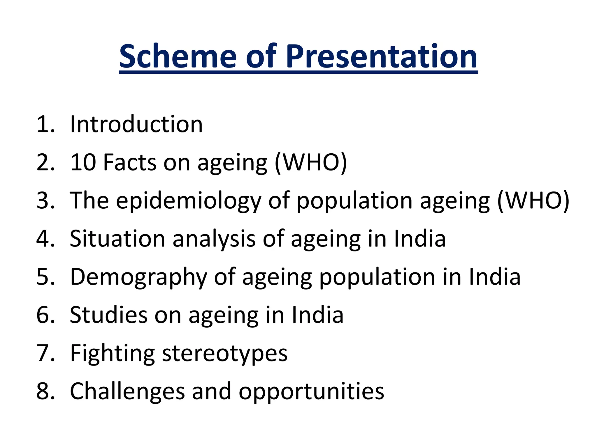 Scheme of Presentation
1. Introduction
2. 10 Facts on ageing (WHO)
3. The epidemiology of population ageing (WHO)
4. Situation analysis of ageing in India
5. Demography of ageing population in India
6. Studies on ageing in India
7. Fighting stereotypes
8. Challenges and opportunities
 