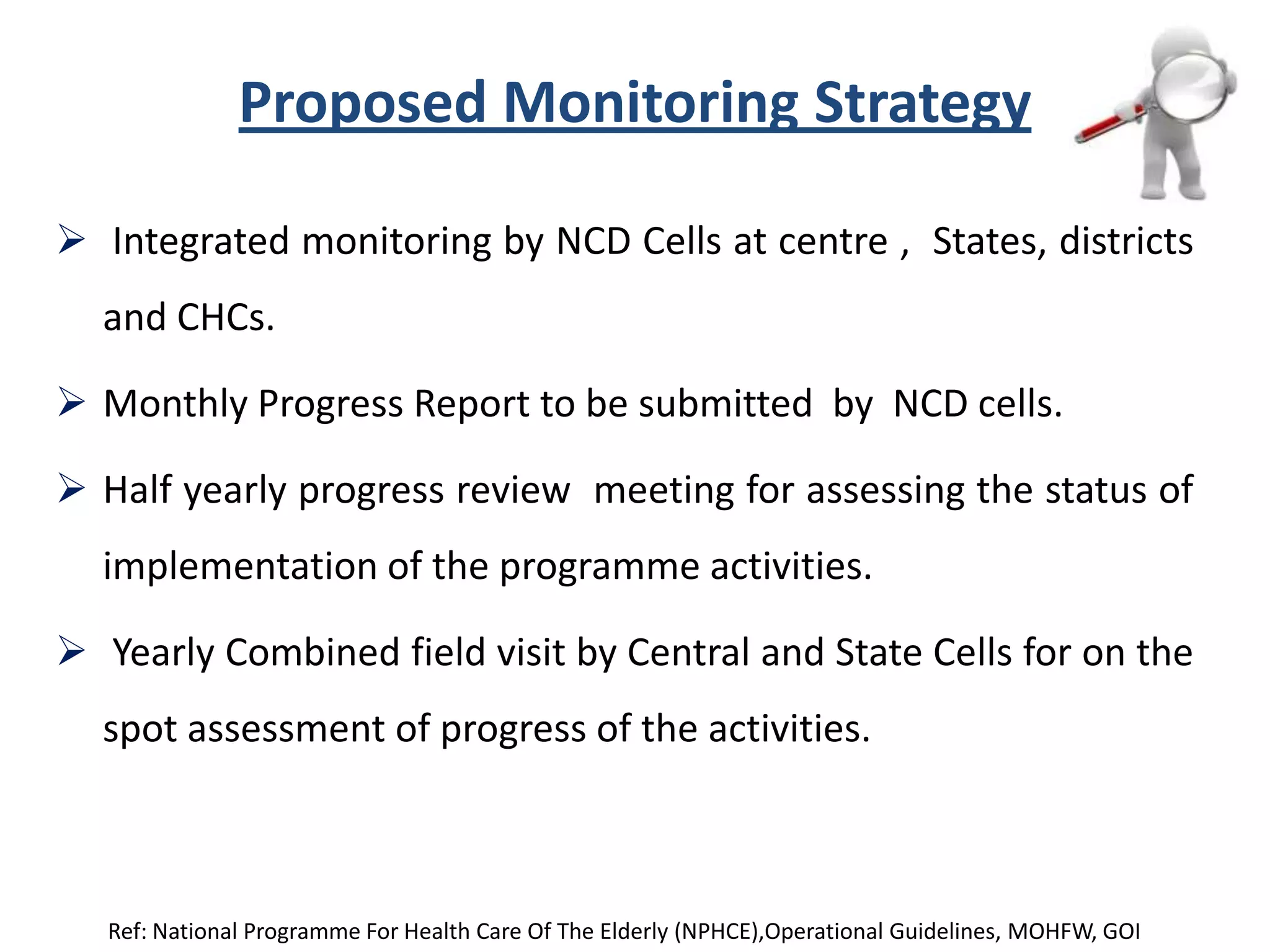 Proposed Monitoring Strategy
 Integrated monitoring by NCD Cells at centre , States, districts
and CHCs.
 Monthly Progress Report to be submitted by NCD cells.
 Half yearly progress review meeting for assessing the status of
implementation of the programme activities.
 Yearly Combined field visit by Central and State Cells for on the
spot assessment of progress of the activities.
Ref: National Programme For Health Care Of The Elderly (NPHCE),Operational Guidelines, MOHFW, GOI
 
