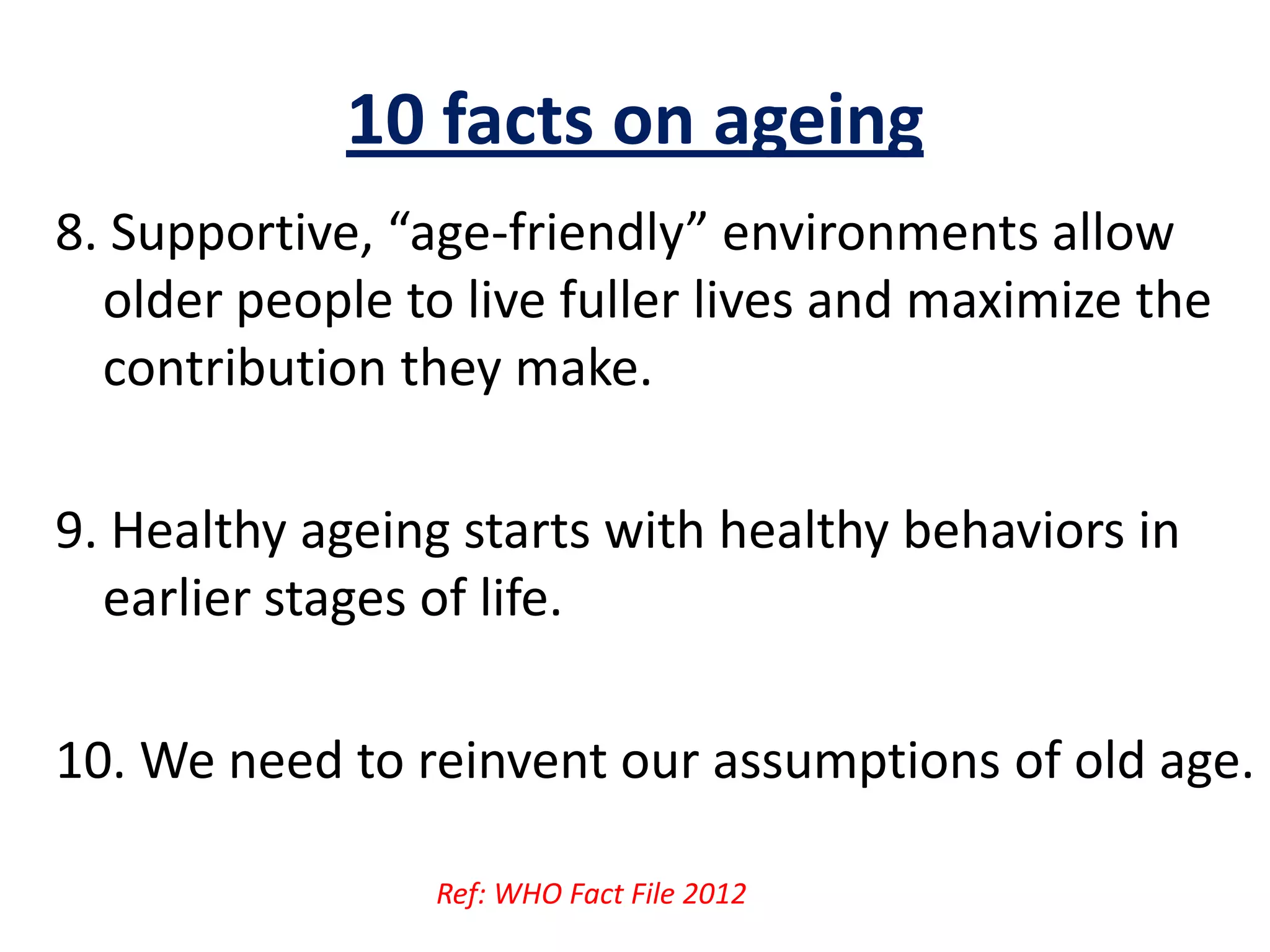 10 facts on ageing
8. Supportive, “age-friendly” environments allow
older people to live fuller lives and maximize the
contribution they make.
9. Healthy ageing starts with healthy behaviors in
earlier stages of life.
10. We need to reinvent our assumptions of old age.
Ref: WHO Fact File 2012
 