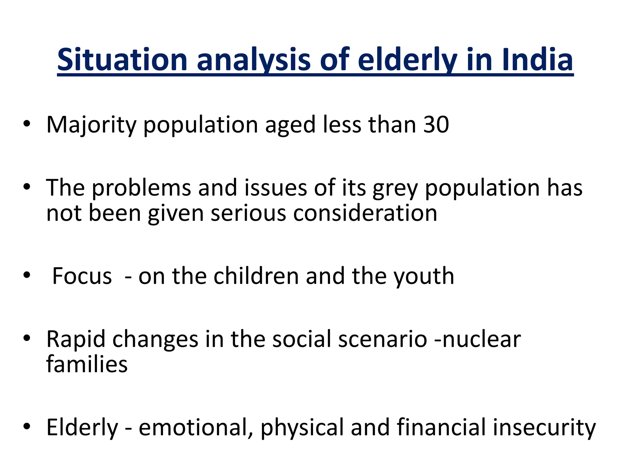 Situation analysis of elderly in India
• Majority population aged less than 30
• The problems and issues of its grey population has
not been given serious consideration
• Focus - on the children and the youth
• Rapid changes in the social scenario -nuclear
families
• Elderly - emotional, physical and financial insecurity
 