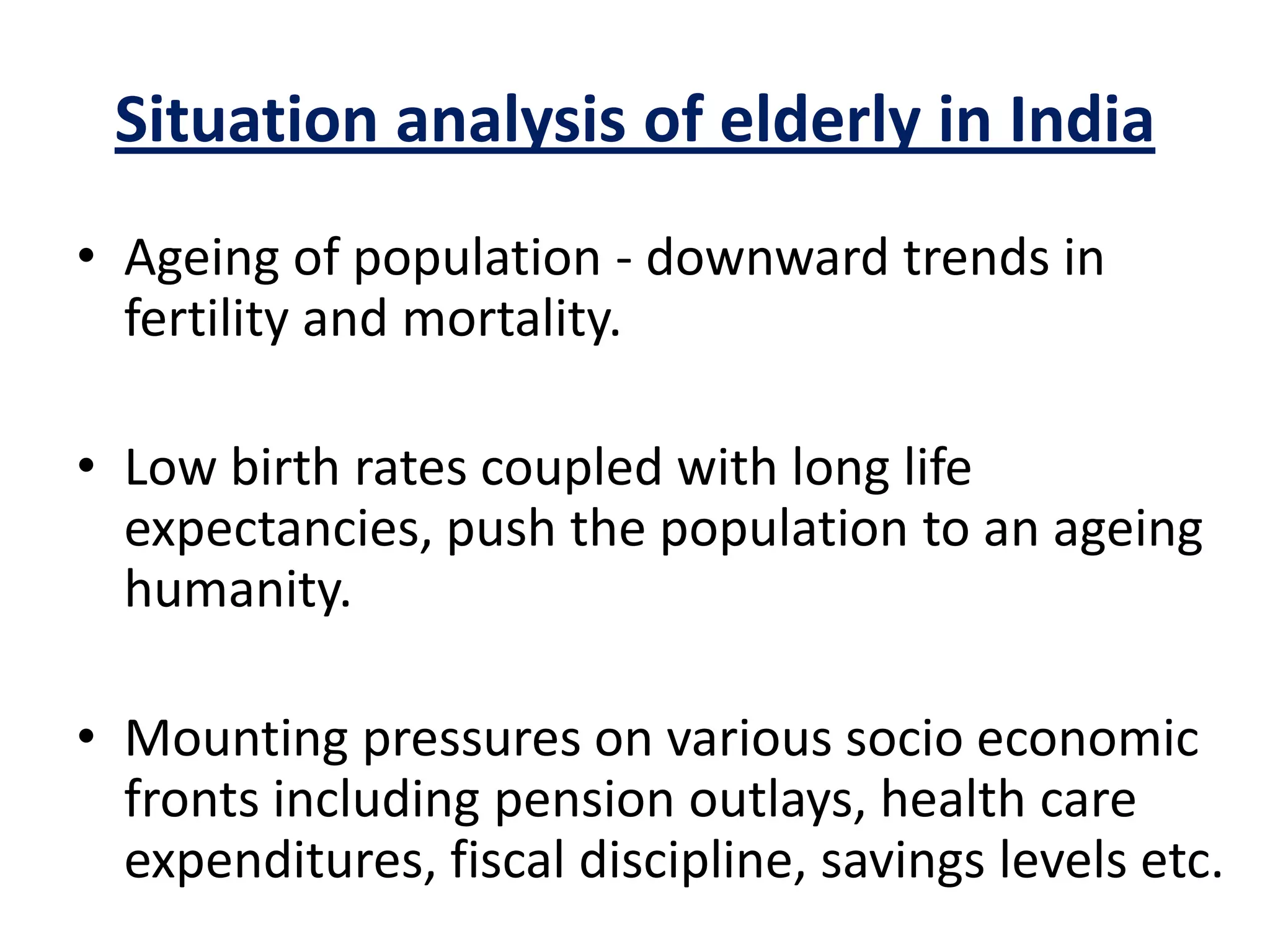 Situation analysis of elderly in India
• Ageing of population - downward trends in
fertility and mortality.
• Low birth rates coupled with long life
expectancies, push the population to an ageing
humanity.
• Mounting pressures on various socio economic
fronts including pension outlays, health care
expenditures, fiscal discipline, savings levels etc.
 