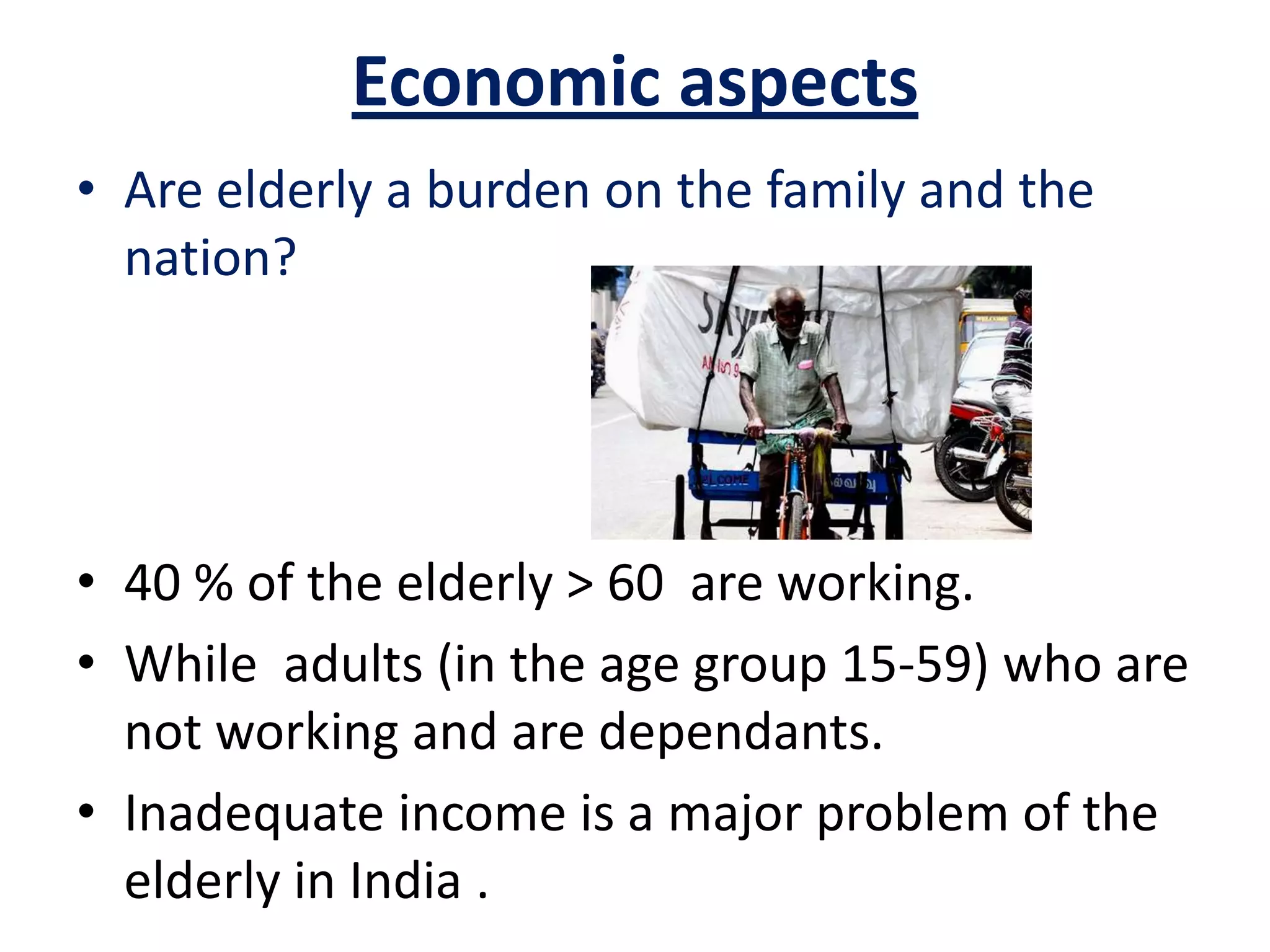 Economic aspects
• Are elderly a burden on the family and the
nation?
• 40 % of the elderly > 60 are working.
• While adults (in the age group 15-59) who are
not working and are dependants.
• Inadequate income is a major problem of the
elderly in India .
 