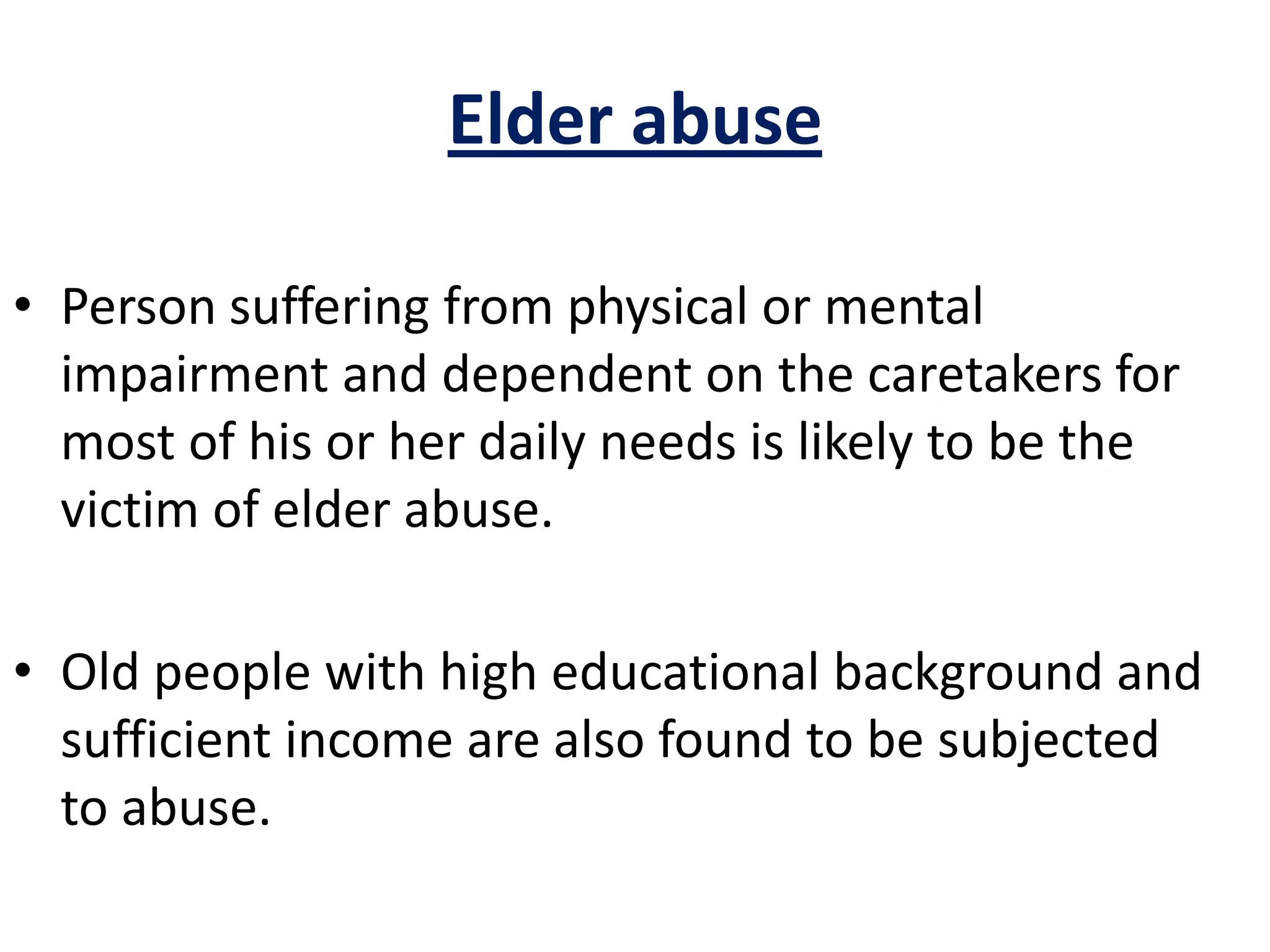 Elder abuse
• Person suffering from physical or mental
impairment and dependent on the caretakers for
most of his or her daily needs is likely to be the
victim of elder abuse.
• Old people with high educational background and
sufficient income are also found to be subjected
to abuse.
 