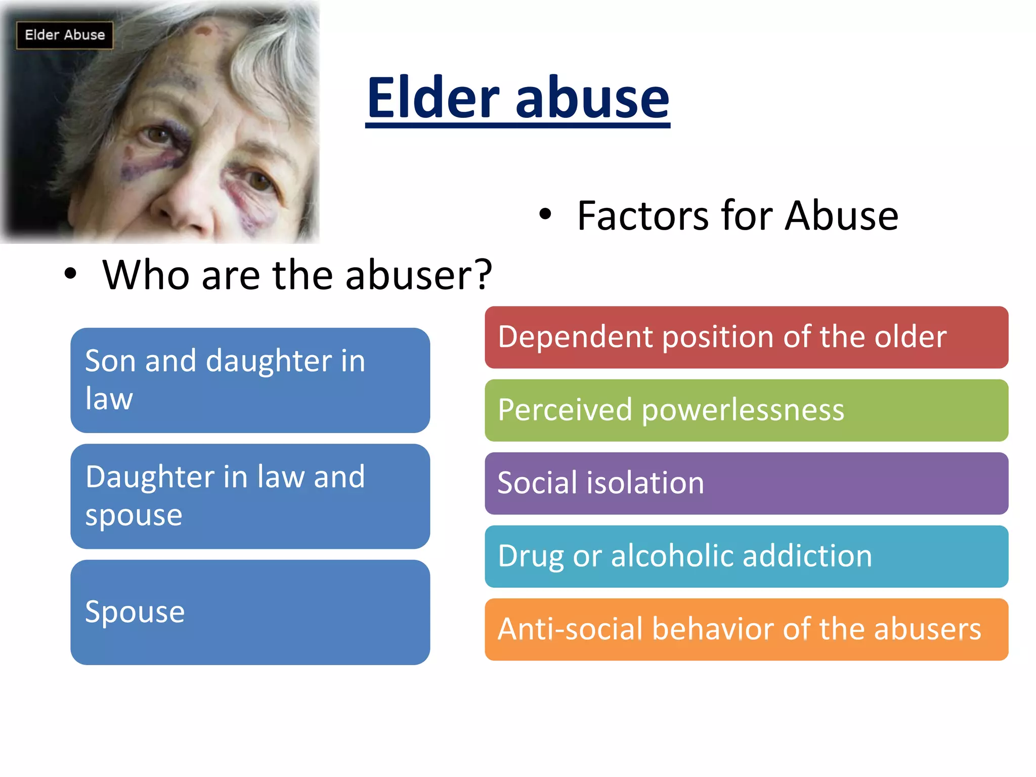 Elder abuse
• Who are the abuser?
• Factors for Abuse
Son and daughter in
law
Daughter in law and
spouse
Spouse
Dependent position of the older
Perceived powerlessness
Social isolation
Drug or alcoholic addiction
Anti-social behavior of the abusers
 