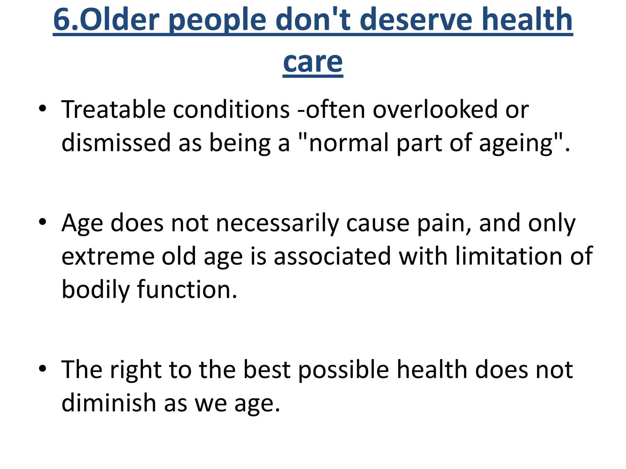 6.Older people don't deserve health
care
• Treatable conditions -often overlooked or
dismissed as being a "normal part of ageing".
• Age does not necessarily cause pain, and only
extreme old age is associated with limitation of
bodily function.
• The right to the best possible health does not
diminish as we age.
 