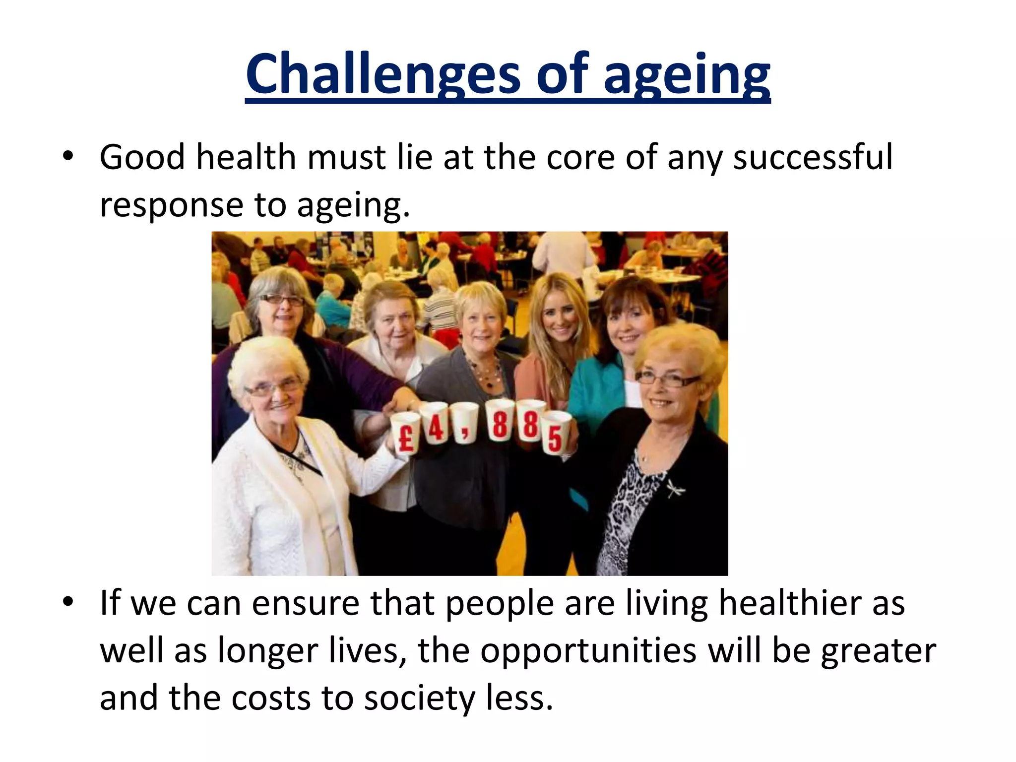 • Good health must lie at the core of any successful
response to ageing.
• If we can ensure that people are living healthier as
well as longer lives, the opportunities will be greater
and the costs to society less.
Challenges of ageing
 