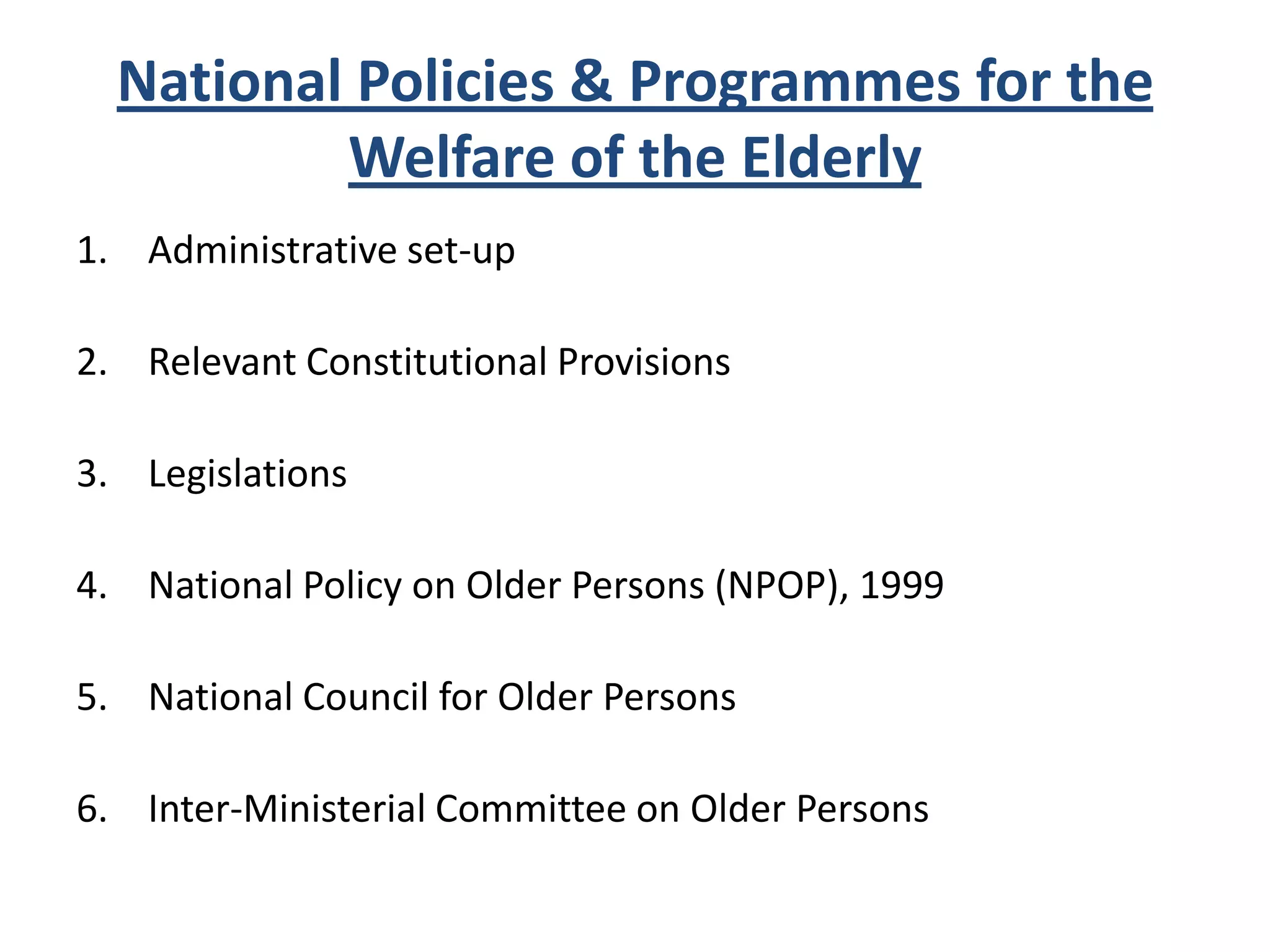 National Policies & Programmes for the
Welfare of the Elderly
1. Administrative set-up
2. Relevant Constitutional Provisions
3. Legislations
4. National Policy on Older Persons (NPOP), 1999
5. National Council for Older Persons
6. Inter-Ministerial Committee on Older Persons
 