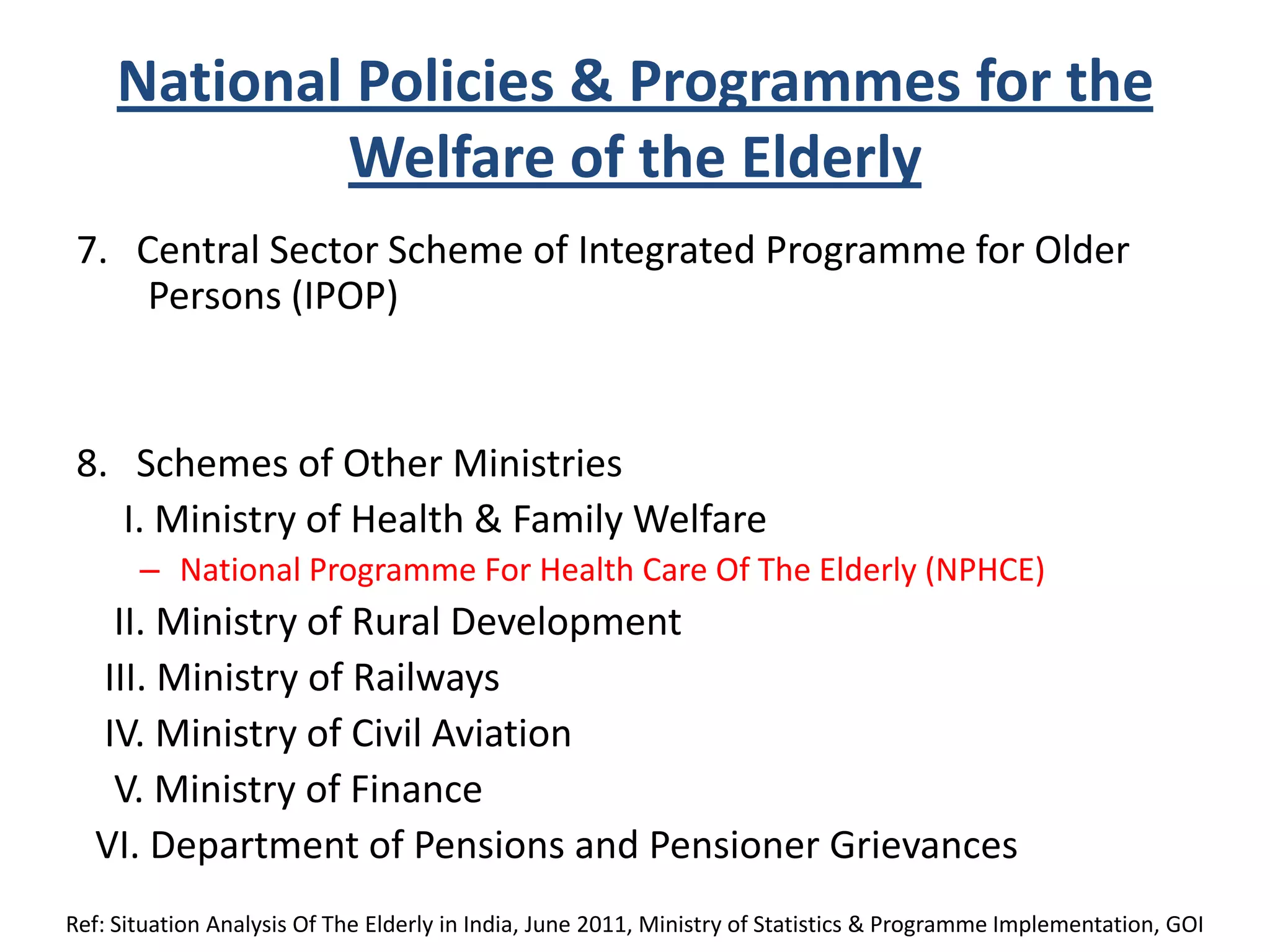 National Policies & Programmes for the
Welfare of the Elderly
7. Central Sector Scheme of Integrated Programme for Older
Persons (IPOP)
8. Schemes of Other Ministries
I. Ministry of Health & Family Welfare
– National Programme For Health Care Of The Elderly (NPHCE)
II. Ministry of Rural Development
III. Ministry of Railways
IV. Ministry of Civil Aviation
V. Ministry of Finance
VI. Department of Pensions and Pensioner Grievances
Ref: Situation Analysis Of The Elderly in India, June 2011, Ministry of Statistics & Programme Implementation, GOI
 