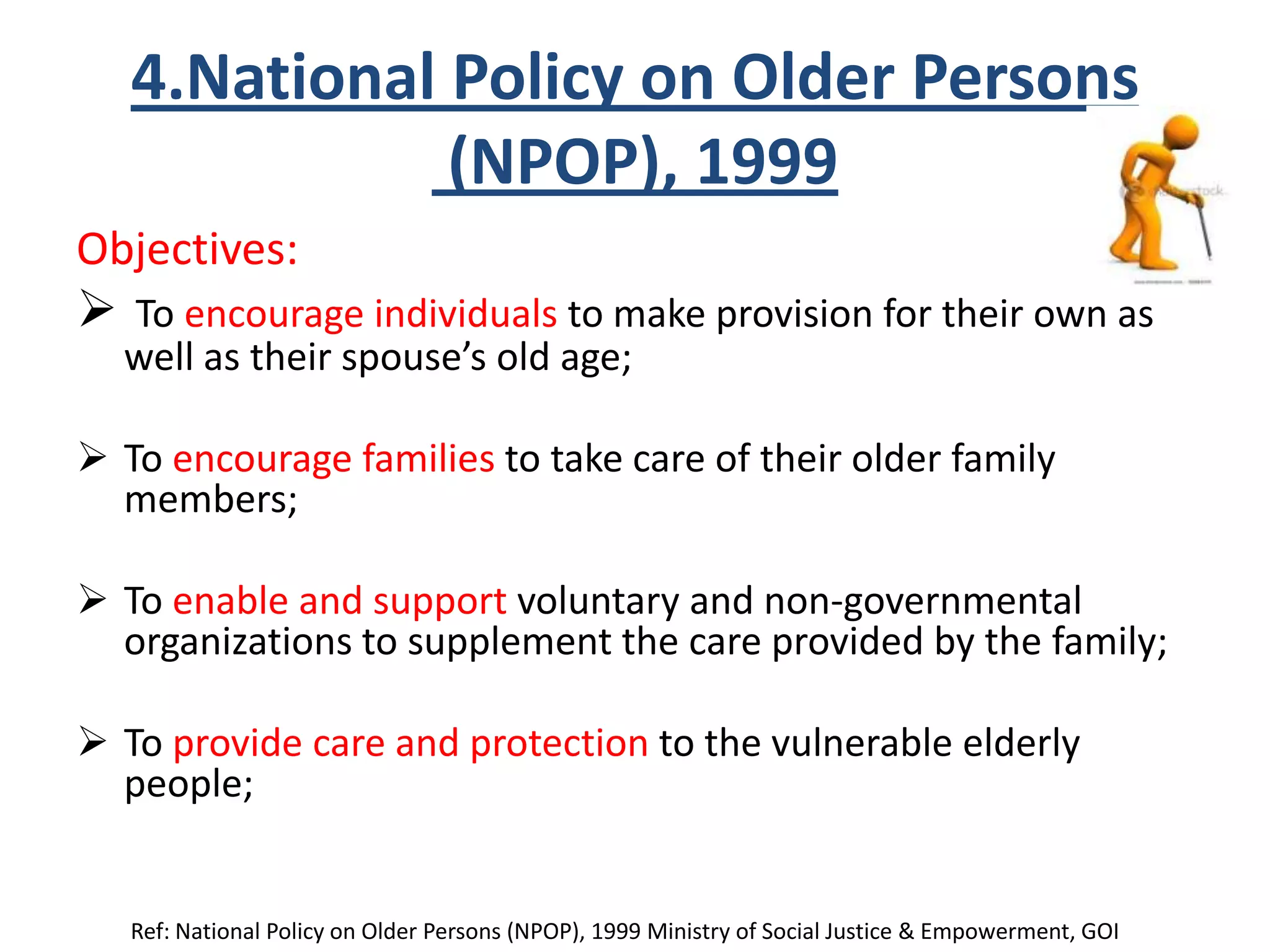 4.National Policy on Older Persons
(NPOP), 1999
Objectives:
 To encourage individuals to make provision for their own as
well as their spouse’s old age;
 To encourage families to take care of their older family
members;
 To enable and support voluntary and non-governmental
organizations to supplement the care provided by the family;
 To provide care and protection to the vulnerable elderly
people;
Ref: National Policy on Older Persons (NPOP), 1999 Ministry of Social Justice & Empowerment, GOI
 