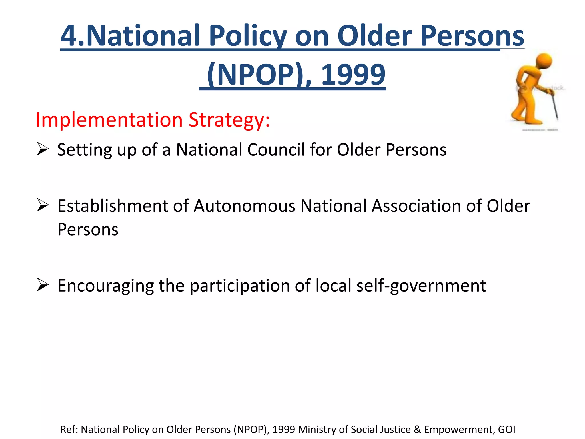 4.National Policy on Older Persons
(NPOP), 1999
Implementation Strategy:
 Setting up of a National Council for Older Persons
 Establishment of Autonomous National Association of Older
Persons
 Encouraging the participation of local self-government
Ref: National Policy on Older Persons (NPOP), 1999 Ministry of Social Justice & Empowerment, GOI
 