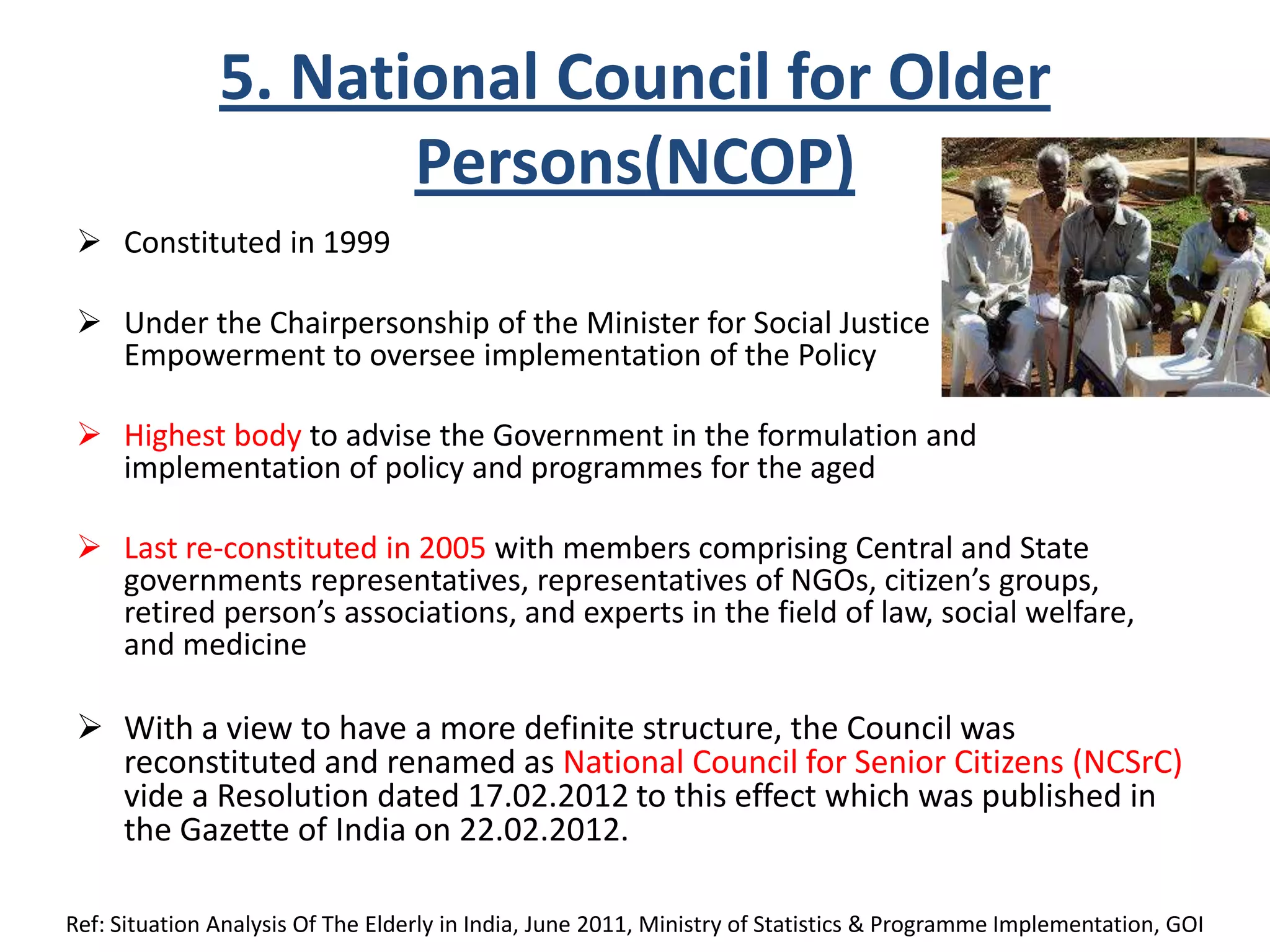 5. National Council for Older
Persons(NCOP)
 Constituted in 1999
 Under the Chairpersonship of the Minister for Social Justice &
Empowerment to oversee implementation of the Policy
 Highest body to advise the Government in the formulation and
implementation of policy and programmes for the aged
 Last re-constituted in 2005 with members comprising Central and State
governments representatives, representatives of NGOs, citizen’s groups,
retired person’s associations, and experts in the field of law, social welfare,
and medicine
 With a view to have a more definite structure, the Council was
reconstituted and renamed as National Council for Senior Citizens (NCSrC)
vide a Resolution dated 17.02.2012 to this effect which was published in
the Gazette of India on 22.02.2012.
Ref: Situation Analysis Of The Elderly in India, June 2011, Ministry of Statistics & Programme Implementation, GOI
 