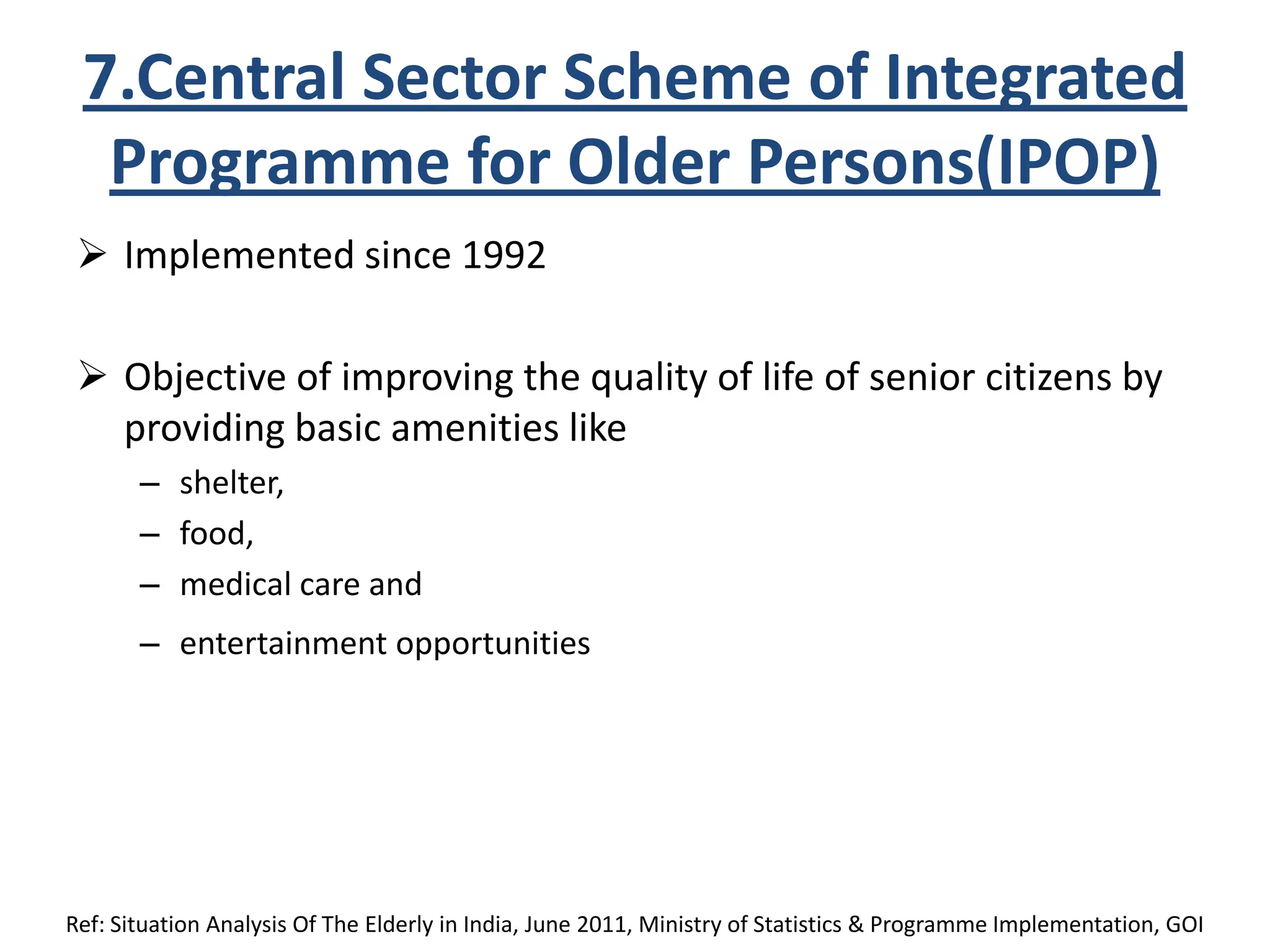 7.Central Sector Scheme of Integrated
Programme for Older Persons(IPOP)
 Implemented since 1992
 Objective of improving the quality of life of senior citizens by
providing basic amenities like
– shelter,
– food,
– medical care and
– entertainment opportunities
Ref: Situation Analysis Of The Elderly in India, June 2011, Ministry of Statistics & Programme Implementation, GOI
 