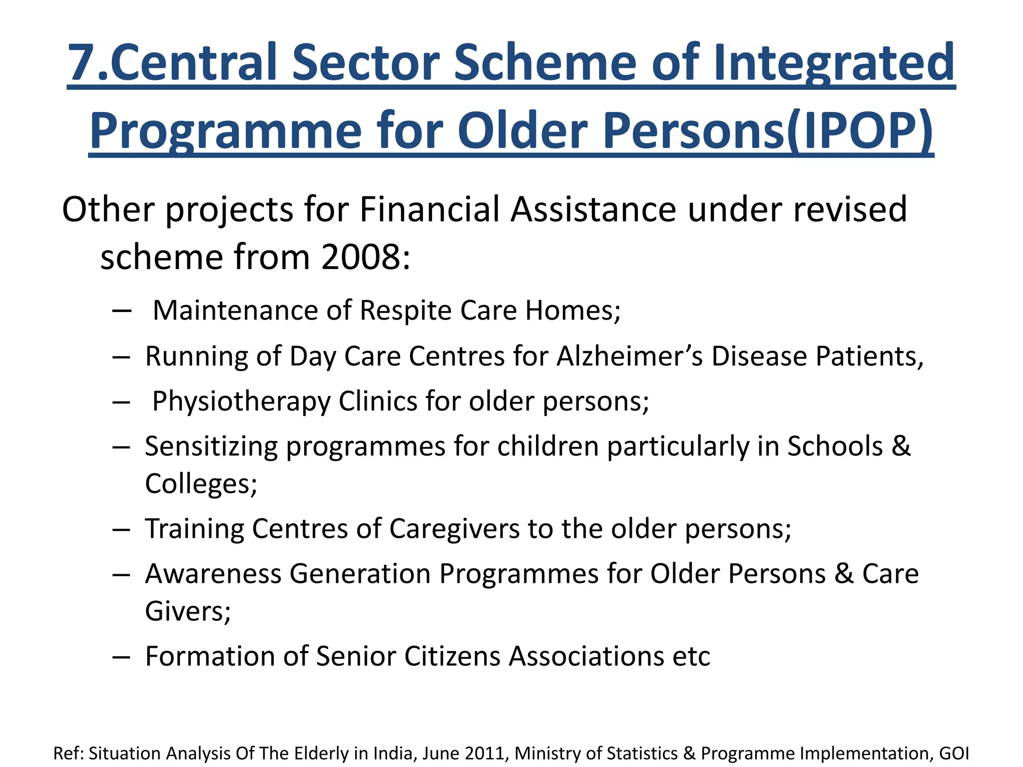 7.Central Sector Scheme of Integrated
Programme for Older Persons(IPOP)
Other projects for Financial Assistance under revised
scheme from 2008:
– Maintenance of Respite Care Homes;
– Running of Day Care Centres for Alzheimer’s Disease Patients,
– Physiotherapy Clinics for older persons;
– Sensitizing programmes for children particularly in Schools &
Colleges;
– Training Centres of Caregivers to the older persons;
– Awareness Generation Programmes for Older Persons & Care
Givers;
– Formation of Senior Citizens Associations etc
Ref: Situation Analysis Of The Elderly in India, June 2011, Ministry of Statistics & Programme Implementation, GOI
 