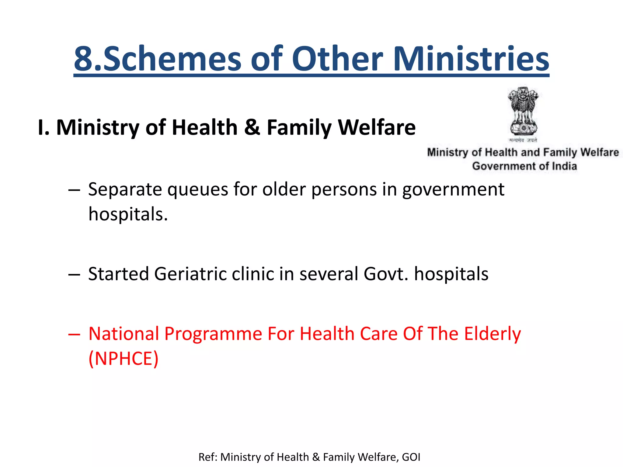 8.Schemes of Other Ministries
I. Ministry of Health & Family Welfare
– Separate queues for older persons in government
hospitals.
– Started Geriatric clinic in several Govt. hospitals
– National Programme For Health Care Of The Elderly
(NPHCE)
Ref: Ministry of Health & Family Welfare, GOI
 
