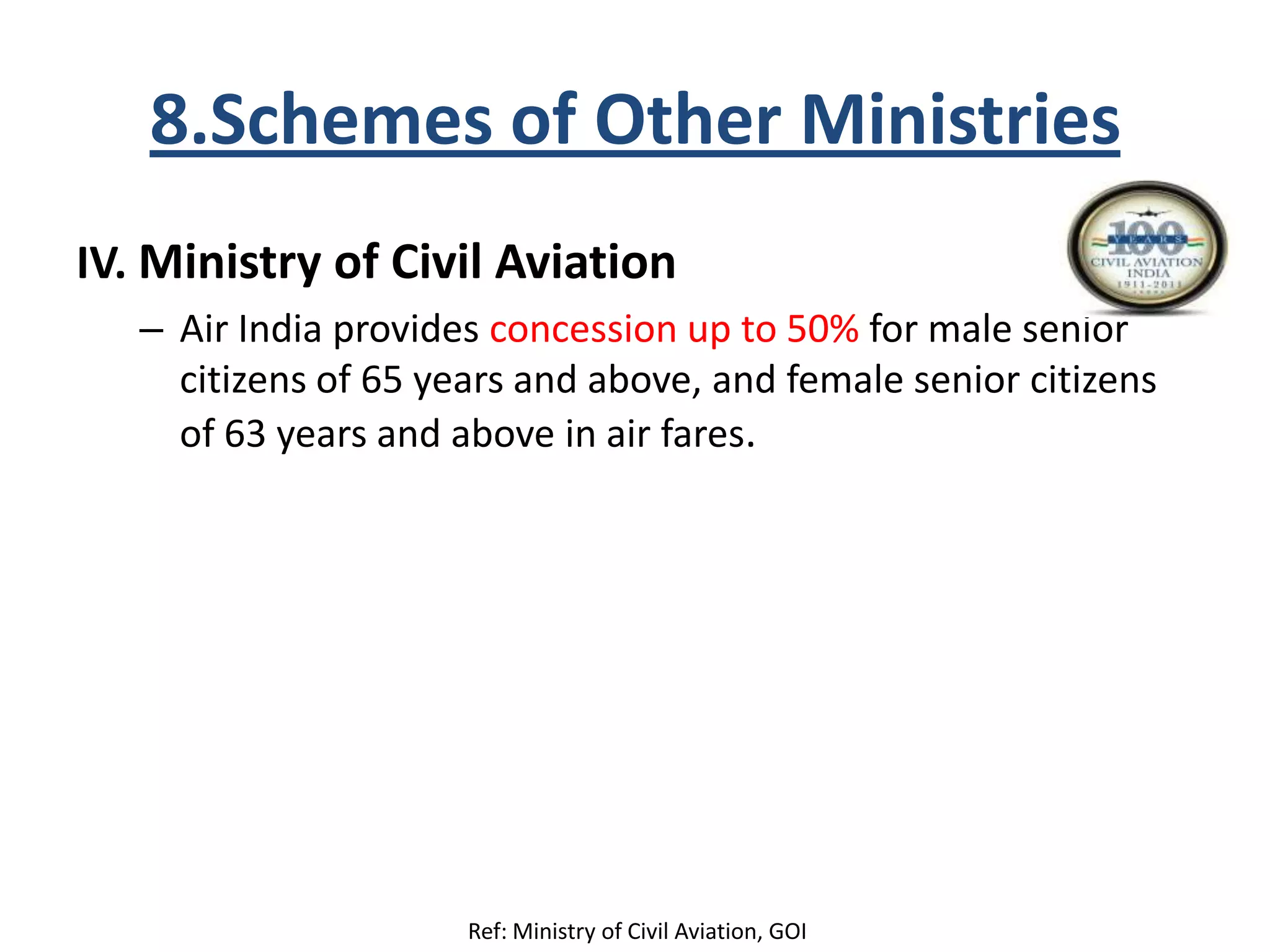 8.Schemes of Other Ministries
IV. Ministry of Civil Aviation
– Air India provides concession up to 50% for male senior
citizens of 65 years and above, and female senior citizens
of 63 years and above in air fares.
Ref: Ministry of Civil Aviation, GOI
 