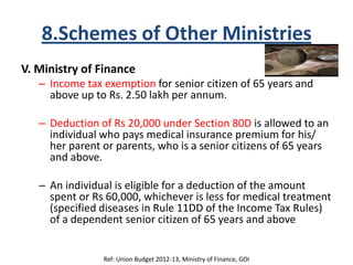 8.Schemes of Other Ministries
V. Ministry of Finance
– Income tax exemption for senior citizen of 65 years and
above up to Rs. 2.50 lakh per annum.
– Deduction of Rs 20,000 under Section 80D is allowed to an
individual who pays medical insurance premium for his/
her parent or parents, who is a senior citizens of 65 years
and above.
– An individual is eligible for a deduction of the amount
spent or Rs 60,000, whichever is less for medical treatment
(specified diseases in Rule 11DD of the Income Tax Rules)
of a dependent senior citizen of 65 years and above
Ref: Union Budget 2012-13, Ministry of Finance, GOI
 