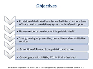 Objectives
• Provision of dedicated health care facilities at various level
of State health care delivery system with referral support
• Human resource development in geriatric Health
• Strengthening of preventive, promotive and rehabilitative
services.
• Promotion of Research in geriatric health care
• Convergence with NRHM, AYUSH & all other dept.
Ref: National Programme For Health Care Of The Elderly (NPHCE),Operational Guidelines, MOHFW, GOI
 