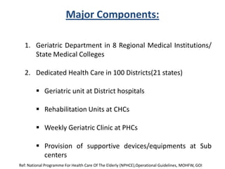 Major Components:
1. Geriatric Department in 8 Regional Medical Institutions/
State Medical Colleges
2. Dedicated Health Care in 100 Districts(21 states)
 Geriatric unit at District hospitals
 Rehabilitation Units at CHCs
 Weekly Geriatric Clinic at PHCs
 Provision of supportive devices/equipments at Sub
centers
Ref: National Programme For Health Care Of The Elderly (NPHCE),Operational Guidelines, MOHFW, GOI
 