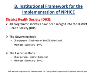 B. Institutional Framework for the
Implementation of NPHCE
District Health Society (DHS):
 All programme societies have been merged into the District
Health Society (DHS).
 The Governing Body
– Chairperson - Chairman of the Zilla Parishad.
– Member -Secretary - DHO
 The Executive Body
– Chair person - District Collector
– Member -Secretary - DHO.
Ref: National Programme For Health Care Of The Elderly (NPHCE),Operational Guidelines, MOHFW, GOI
 