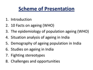 Scheme of Presentation
1. Introduction
2. 10 Facts on ageing (WHO)
3. The epidemiology of population ageing (WHO)
4. Situation analysis of ageing in India
5. Demography of ageing population in India
6. Studies on ageing in India
7. Fighting stereotypes
8. Challenges and opportunities
 
