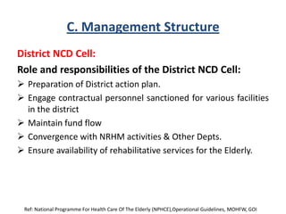 C. Management Structure
District NCD Cell:
Role and responsibilities of the District NCD Cell:
 Preparation of District action plan.
 Engage contractual personnel sanctioned for various facilities
in the district
 Maintain fund flow
 Convergence with NRHM activities & Other Depts.
 Ensure availability of rehabilitative services for the Elderly.
Ref: National Programme For Health Care Of The Elderly (NPHCE),Operational Guidelines, MOHFW, GOI
 